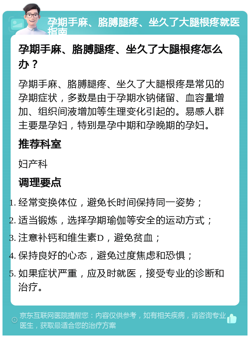 孕期手麻、胳膊腿疼、坐久了大腿根疼就医指南 孕期手麻、胳膊腿疼、坐久了大腿根疼怎么办？ 孕期手麻、胳膊腿疼、坐久了大腿根疼是常见的孕期症状，多数是由于孕期水钠储留、血容量增加、组织间液增加等生理变化引起的。易感人群主要是孕妇，特别是孕中期和孕晚期的孕妇。 推荐科室 妇产科 调理要点 经常变换体位，避免长时间保持同一姿势； 适当锻炼，选择孕期瑜伽等安全的运动方式； 注意补钙和维生素D，避免贫血； 保持良好的心态，避免过度焦虑和恐惧； 如果症状严重，应及时就医，接受专业的诊断和治疗。