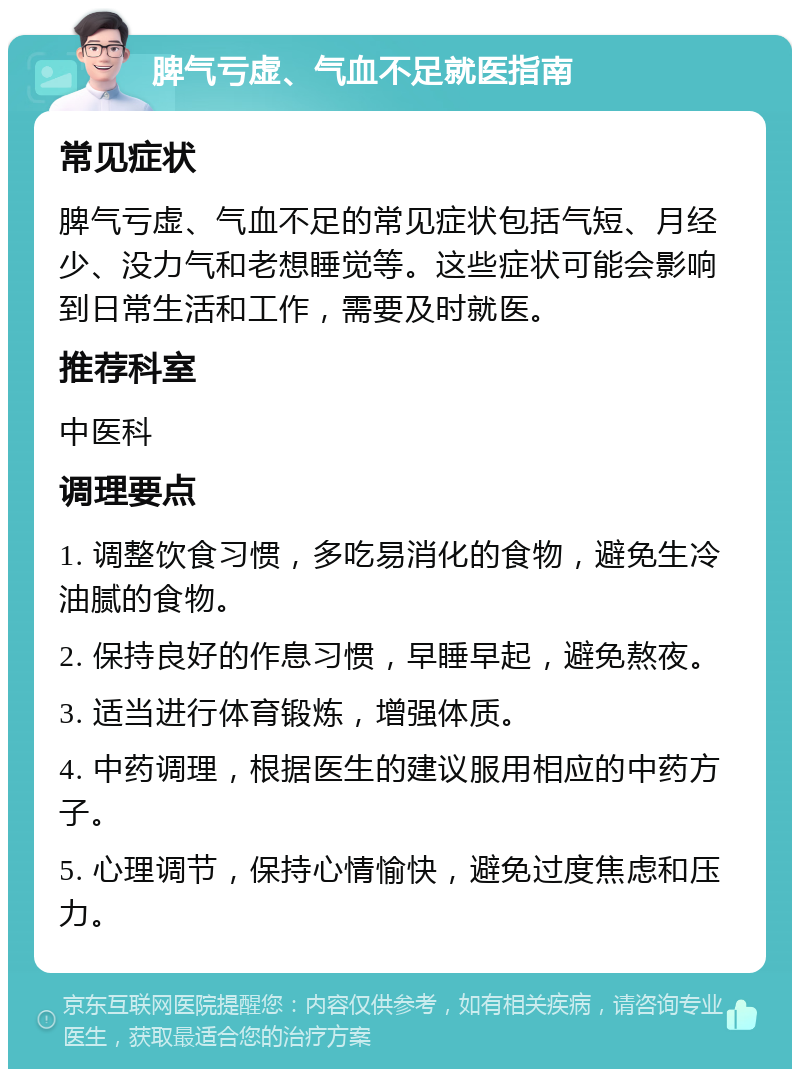 脾气亏虚、气血不足就医指南 常见症状 脾气亏虚、气血不足的常见症状包括气短、月经少、没力气和老想睡觉等。这些症状可能会影响到日常生活和工作，需要及时就医。 推荐科室 中医科 调理要点 1. 调整饮食习惯，多吃易消化的食物，避免生冷油腻的食物。 2. 保持良好的作息习惯，早睡早起，避免熬夜。 3. 适当进行体育锻炼，增强体质。 4. 中药调理，根据医生的建议服用相应的中药方子。 5. 心理调节，保持心情愉快，避免过度焦虑和压力。