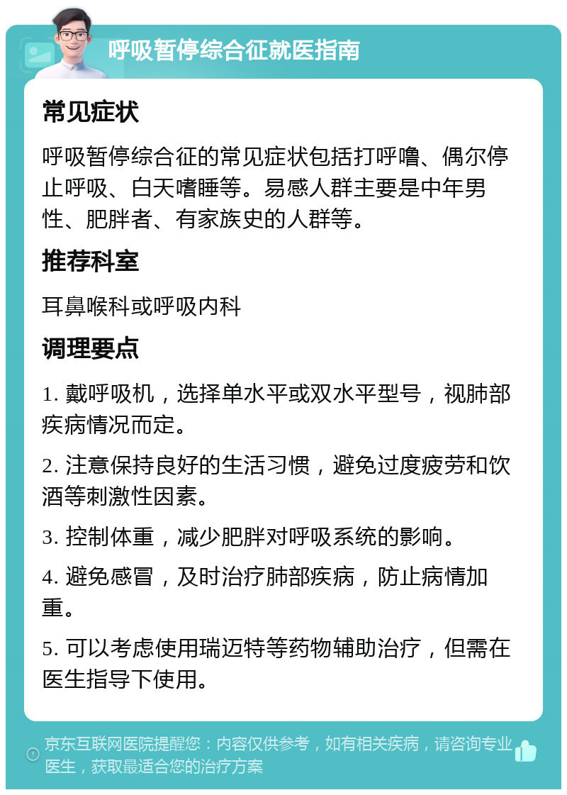 呼吸暂停综合征就医指南 常见症状 呼吸暂停综合征的常见症状包括打呼噜、偶尔停止呼吸、白天嗜睡等。易感人群主要是中年男性、肥胖者、有家族史的人群等。 推荐科室 耳鼻喉科或呼吸内科 调理要点 1. 戴呼吸机，选择单水平或双水平型号，视肺部疾病情况而定。 2. 注意保持良好的生活习惯，避免过度疲劳和饮酒等刺激性因素。 3. 控制体重，减少肥胖对呼吸系统的影响。 4. 避免感冒，及时治疗肺部疾病，防止病情加重。 5. 可以考虑使用瑞迈特等药物辅助治疗，但需在医生指导下使用。