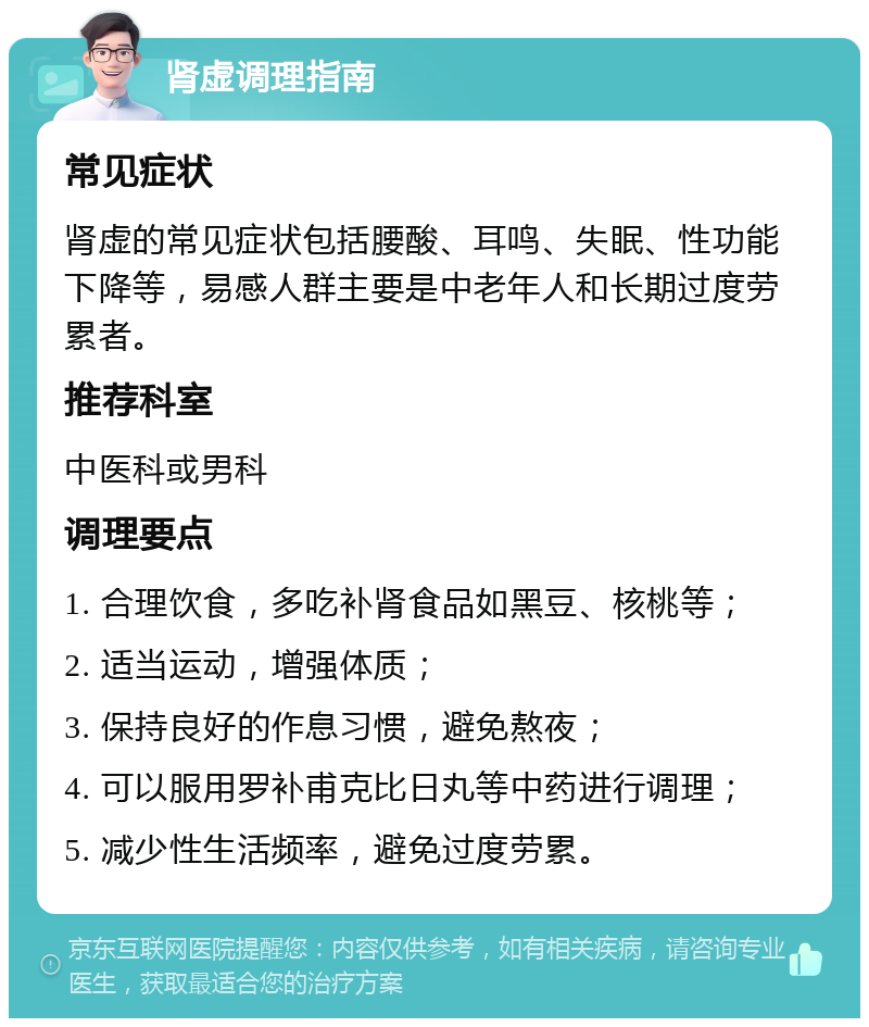 肾虚调理指南 常见症状 肾虚的常见症状包括腰酸、耳鸣、失眠、性功能下降等，易感人群主要是中老年人和长期过度劳累者。 推荐科室 中医科或男科 调理要点 1. 合理饮食，多吃补肾食品如黑豆、核桃等； 2. 适当运动，增强体质； 3. 保持良好的作息习惯，避免熬夜； 4. 可以服用罗补甫克比日丸等中药进行调理； 5. 减少性生活频率，避免过度劳累。