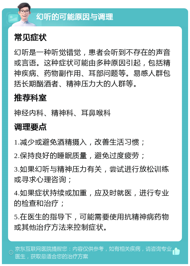 幻听的可能原因与调理 常见症状 幻听是一种听觉错觉，患者会听到不存在的声音或言语。这种症状可能由多种原因引起，包括精神疾病、药物副作用、耳部问题等。易感人群包括长期酗酒者、精神压力大的人群等。 推荐科室 神经内科、精神科、耳鼻喉科 调理要点 1.减少或避免酒精摄入，改善生活习惯； 2.保持良好的睡眠质量，避免过度疲劳； 3.如果幻听与精神压力有关，尝试进行放松训练或寻求心理咨询； 4.如果症状持续或加重，应及时就医，进行专业的检查和治疗； 5.在医生的指导下，可能需要使用抗精神病药物或其他治疗方法来控制症状。