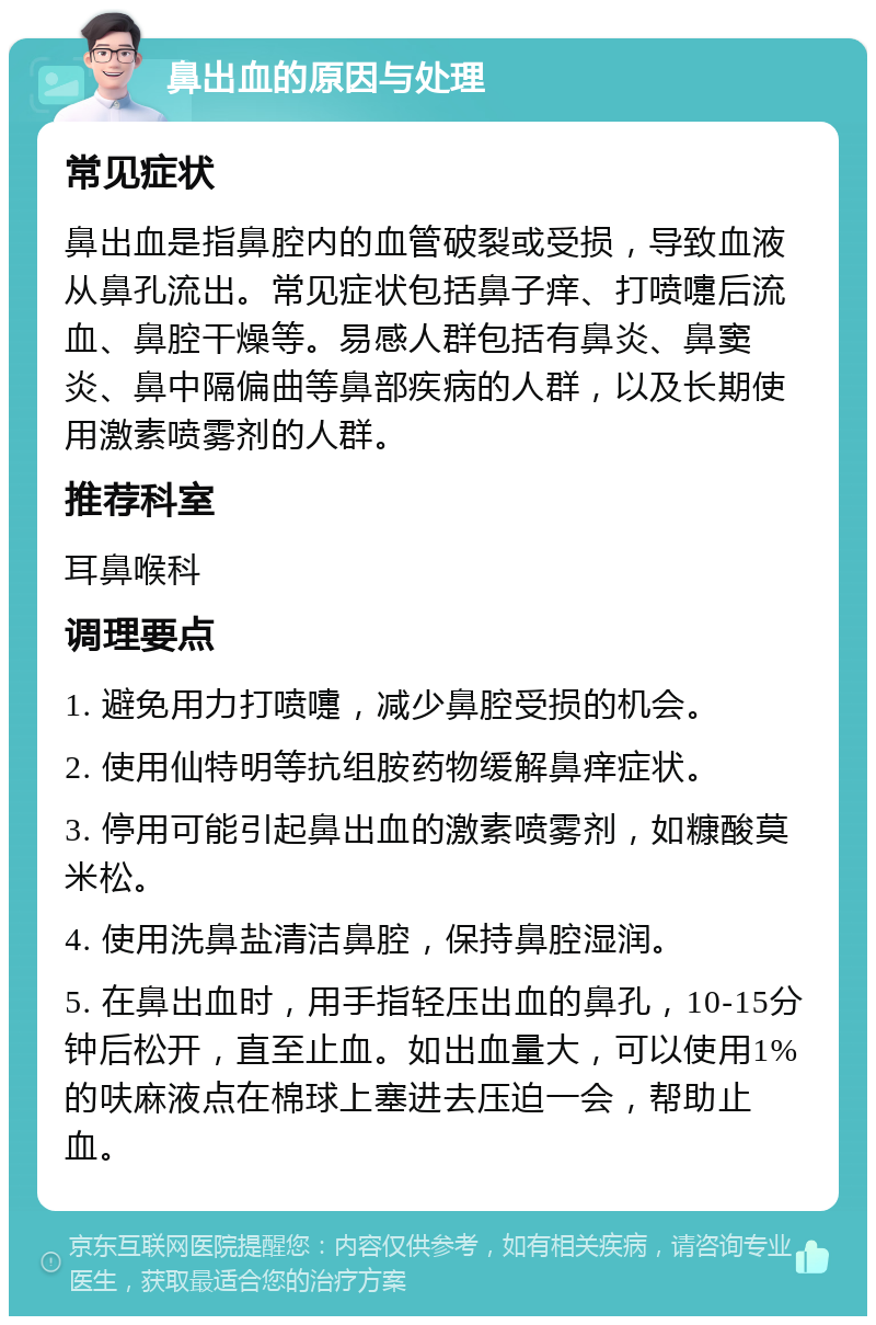 鼻出血的原因与处理 常见症状 鼻出血是指鼻腔内的血管破裂或受损，导致血液从鼻孔流出。常见症状包括鼻子痒、打喷嚏后流血、鼻腔干燥等。易感人群包括有鼻炎、鼻窦炎、鼻中隔偏曲等鼻部疾病的人群，以及长期使用激素喷雾剂的人群。 推荐科室 耳鼻喉科 调理要点 1. 避免用力打喷嚏，减少鼻腔受损的机会。 2. 使用仙特明等抗组胺药物缓解鼻痒症状。 3. 停用可能引起鼻出血的激素喷雾剂，如糠酸莫米松。 4. 使用洗鼻盐清洁鼻腔，保持鼻腔湿润。 5. 在鼻出血时，用手指轻压出血的鼻孔，10-15分钟后松开，直至止血。如出血量大，可以使用1%的呋麻液点在棉球上塞进去压迫一会，帮助止血。