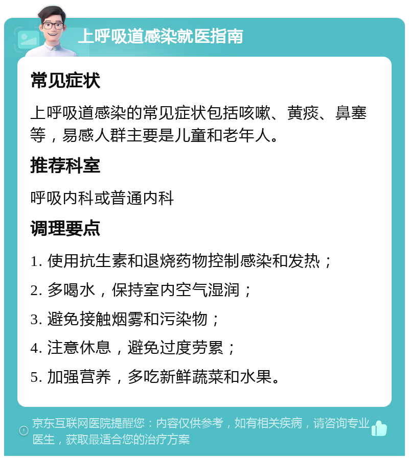 上呼吸道感染就医指南 常见症状 上呼吸道感染的常见症状包括咳嗽、黄痰、鼻塞等，易感人群主要是儿童和老年人。 推荐科室 呼吸内科或普通内科 调理要点 1. 使用抗生素和退烧药物控制感染和发热； 2. 多喝水，保持室内空气湿润； 3. 避免接触烟雾和污染物； 4. 注意休息，避免过度劳累； 5. 加强营养，多吃新鲜蔬菜和水果。