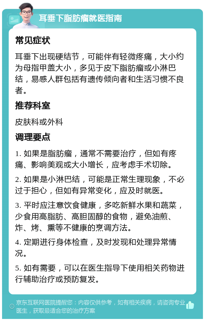 耳垂下脂肪瘤就医指南 常见症状 耳垂下出现硬结节，可能伴有轻微疼痛，大小约为母指甲盖大小，多见于皮下脂肪瘤或小淋巴结，易感人群包括有遗传倾向者和生活习惯不良者。 推荐科室 皮肤科或外科 调理要点 1. 如果是脂肪瘤，通常不需要治疗，但如有疼痛、影响美观或大小增长，应考虑手术切除。 2. 如果是小淋巴结，可能是正常生理现象，不必过于担心，但如有异常变化，应及时就医。 3. 平时应注意饮食健康，多吃新鲜水果和蔬菜，少食用高脂肪、高胆固醇的食物，避免油煎、炸、烤、熏等不健康的烹调方法。 4. 定期进行身体检查，及时发现和处理异常情况。 5. 如有需要，可以在医生指导下使用相关药物进行辅助治疗或预防复发。