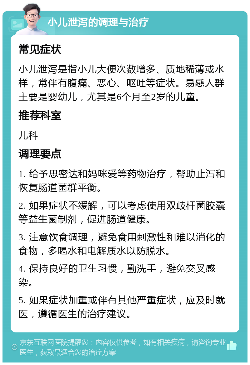 小儿泄泻的调理与治疗 常见症状 小儿泄泻是指小儿大便次数增多、质地稀薄或水样，常伴有腹痛、恶心、呕吐等症状。易感人群主要是婴幼儿，尤其是6个月至2岁的儿童。 推荐科室 儿科 调理要点 1. 给予思密达和妈咪爱等药物治疗，帮助止泻和恢复肠道菌群平衡。 2. 如果症状不缓解，可以考虑使用双歧杆菌胶囊等益生菌制剂，促进肠道健康。 3. 注意饮食调理，避免食用刺激性和难以消化的食物，多喝水和电解质水以防脱水。 4. 保持良好的卫生习惯，勤洗手，避免交叉感染。 5. 如果症状加重或伴有其他严重症状，应及时就医，遵循医生的治疗建议。