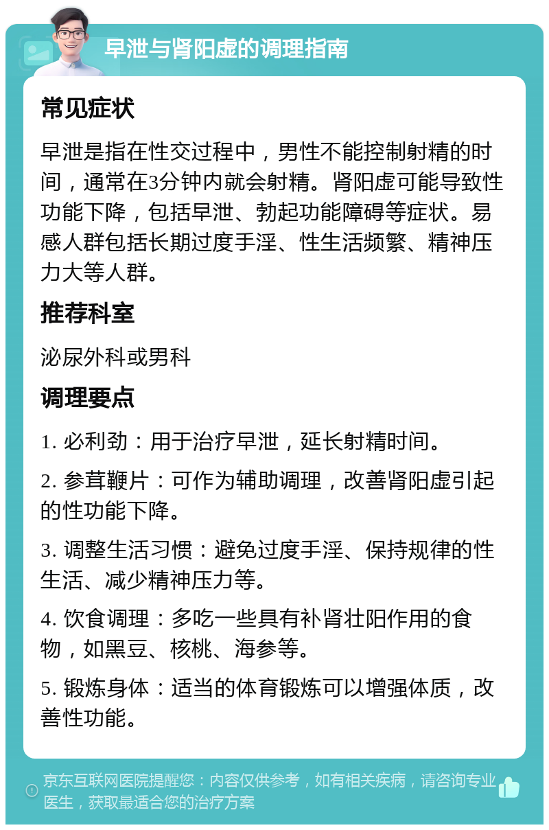 早泄与肾阳虚的调理指南 常见症状 早泄是指在性交过程中，男性不能控制射精的时间，通常在3分钟内就会射精。肾阳虚可能导致性功能下降，包括早泄、勃起功能障碍等症状。易感人群包括长期过度手淫、性生活频繁、精神压力大等人群。 推荐科室 泌尿外科或男科 调理要点 1. 必利劲：用于治疗早泄，延长射精时间。 2. 参茸鞭片：可作为辅助调理，改善肾阳虚引起的性功能下降。 3. 调整生活习惯：避免过度手淫、保持规律的性生活、减少精神压力等。 4. 饮食调理：多吃一些具有补肾壮阳作用的食物，如黑豆、核桃、海参等。 5. 锻炼身体：适当的体育锻炼可以增强体质，改善性功能。