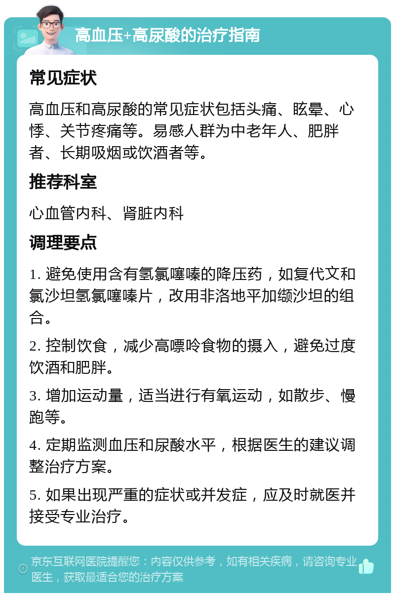 高血压+高尿酸的治疗指南 常见症状 高血压和高尿酸的常见症状包括头痛、眩晕、心悸、关节疼痛等。易感人群为中老年人、肥胖者、长期吸烟或饮酒者等。 推荐科室 心血管内科、肾脏内科 调理要点 1. 避免使用含有氢氯噻嗪的降压药，如复代文和氯沙坦氢氯噻嗪片，改用非洛地平加缬沙坦的组合。 2. 控制饮食，减少高嘌呤食物的摄入，避免过度饮酒和肥胖。 3. 增加运动量，适当进行有氧运动，如散步、慢跑等。 4. 定期监测血压和尿酸水平，根据医生的建议调整治疗方案。 5. 如果出现严重的症状或并发症，应及时就医并接受专业治疗。