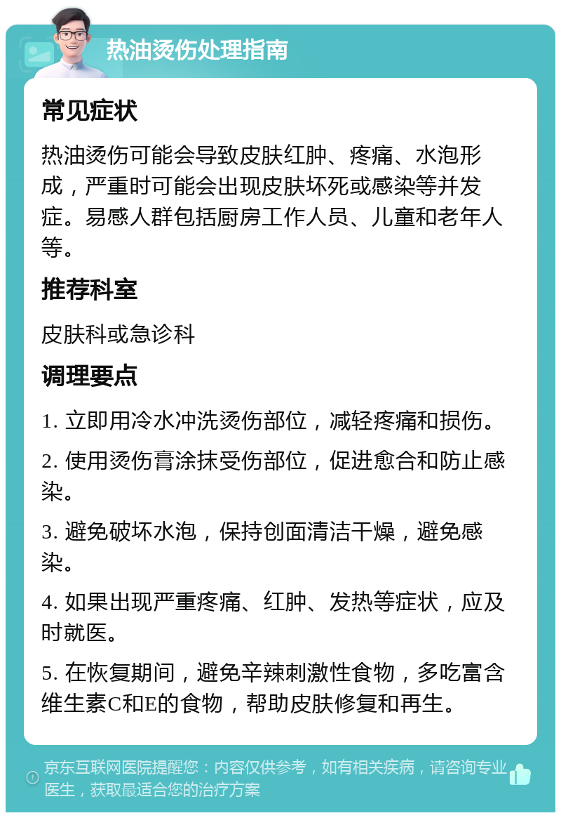 热油烫伤处理指南 常见症状 热油烫伤可能会导致皮肤红肿、疼痛、水泡形成，严重时可能会出现皮肤坏死或感染等并发症。易感人群包括厨房工作人员、儿童和老年人等。 推荐科室 皮肤科或急诊科 调理要点 1. 立即用冷水冲洗烫伤部位，减轻疼痛和损伤。 2. 使用烫伤膏涂抹受伤部位，促进愈合和防止感染。 3. 避免破坏水泡，保持创面清洁干燥，避免感染。 4. 如果出现严重疼痛、红肿、发热等症状，应及时就医。 5. 在恢复期间，避免辛辣刺激性食物，多吃富含维生素C和E的食物，帮助皮肤修复和再生。