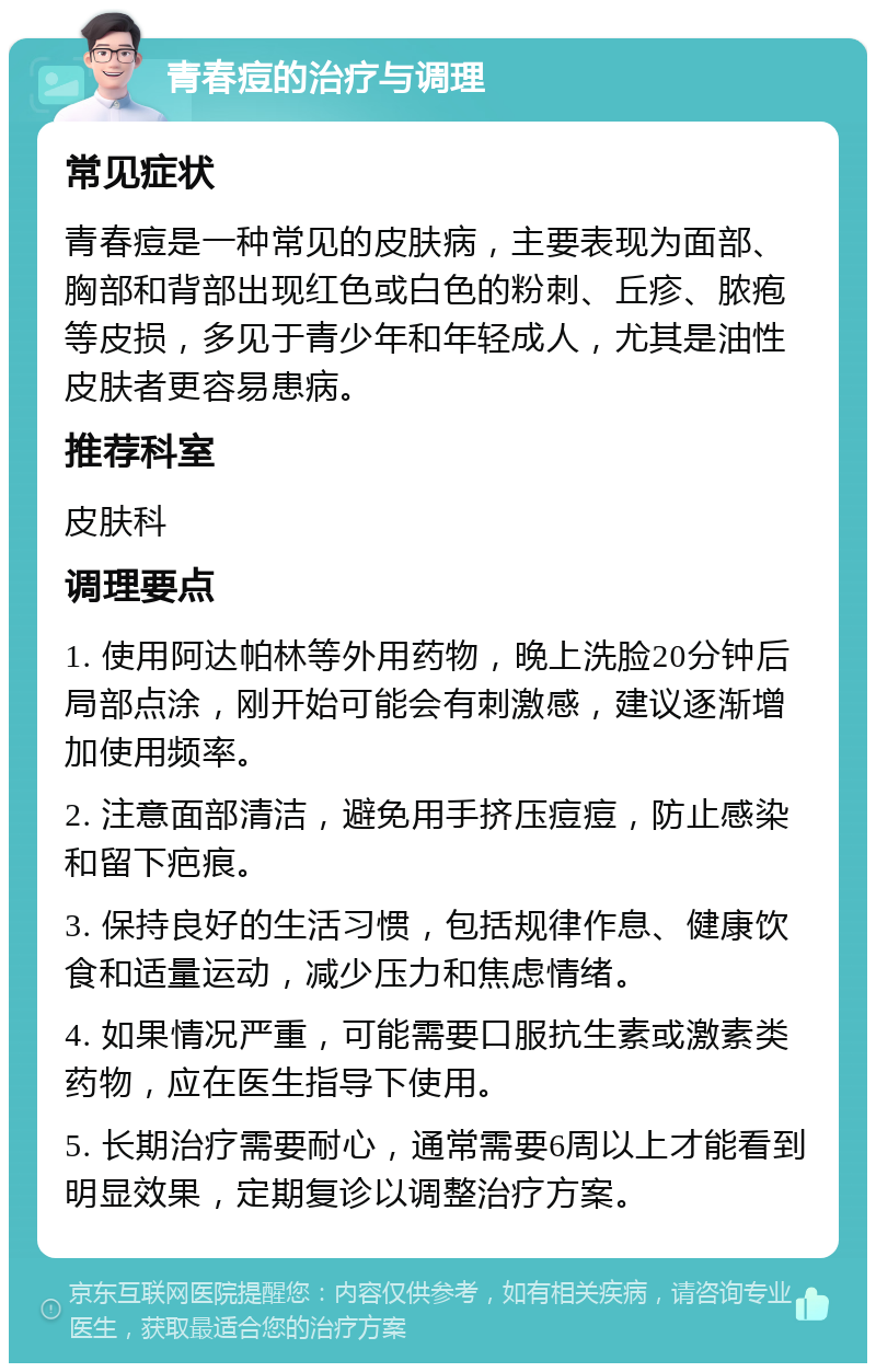 青春痘的治疗与调理 常见症状 青春痘是一种常见的皮肤病，主要表现为面部、胸部和背部出现红色或白色的粉刺、丘疹、脓疱等皮损，多见于青少年和年轻成人，尤其是油性皮肤者更容易患病。 推荐科室 皮肤科 调理要点 1. 使用阿达帕林等外用药物，晚上洗脸20分钟后局部点涂，刚开始可能会有刺激感，建议逐渐增加使用频率。 2. 注意面部清洁，避免用手挤压痘痘，防止感染和留下疤痕。 3. 保持良好的生活习惯，包括规律作息、健康饮食和适量运动，减少压力和焦虑情绪。 4. 如果情况严重，可能需要口服抗生素或激素类药物，应在医生指导下使用。 5. 长期治疗需要耐心，通常需要6周以上才能看到明显效果，定期复诊以调整治疗方案。