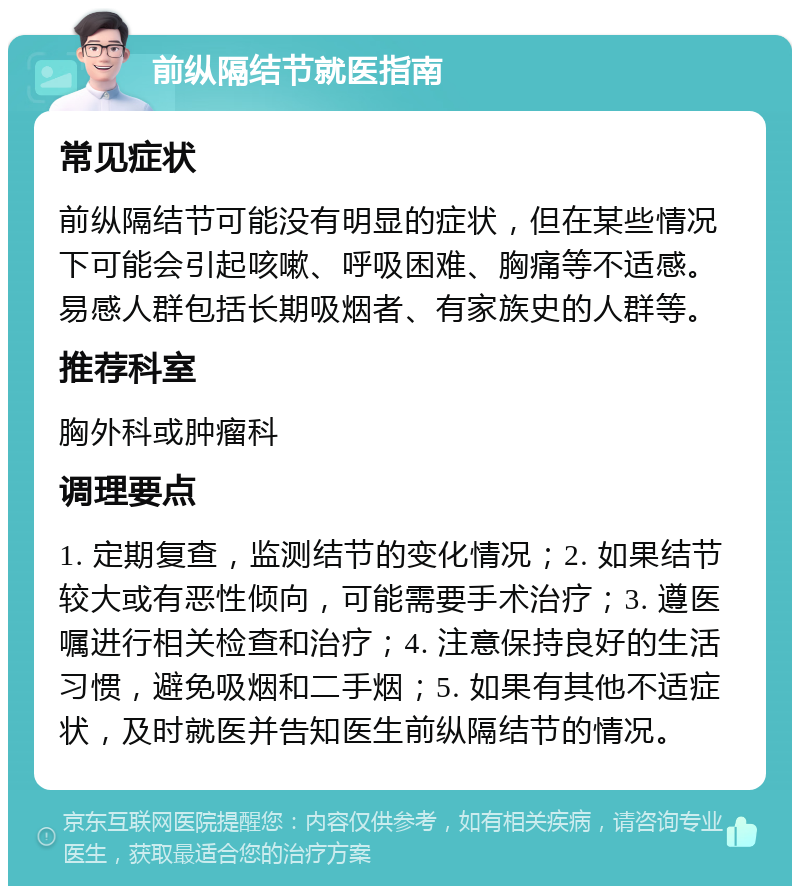 前纵隔结节就医指南 常见症状 前纵隔结节可能没有明显的症状，但在某些情况下可能会引起咳嗽、呼吸困难、胸痛等不适感。易感人群包括长期吸烟者、有家族史的人群等。 推荐科室 胸外科或肿瘤科 调理要点 1. 定期复查，监测结节的变化情况；2. 如果结节较大或有恶性倾向，可能需要手术治疗；3. 遵医嘱进行相关检查和治疗；4. 注意保持良好的生活习惯，避免吸烟和二手烟；5. 如果有其他不适症状，及时就医并告知医生前纵隔结节的情况。