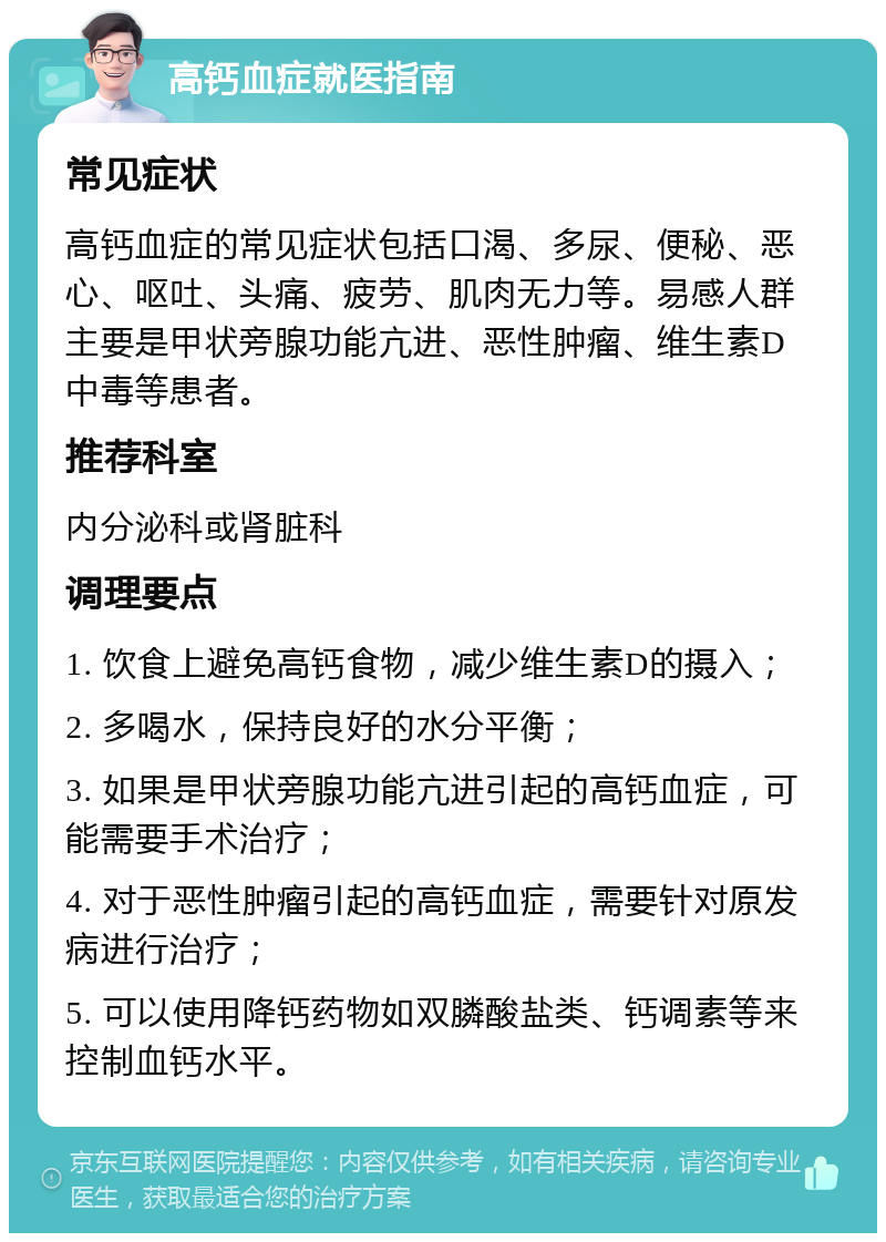 高钙血症就医指南 常见症状 高钙血症的常见症状包括口渴、多尿、便秘、恶心、呕吐、头痛、疲劳、肌肉无力等。易感人群主要是甲状旁腺功能亢进、恶性肿瘤、维生素D中毒等患者。 推荐科室 内分泌科或肾脏科 调理要点 1. 饮食上避免高钙食物，减少维生素D的摄入； 2. 多喝水，保持良好的水分平衡； 3. 如果是甲状旁腺功能亢进引起的高钙血症，可能需要手术治疗； 4. 对于恶性肿瘤引起的高钙血症，需要针对原发病进行治疗； 5. 可以使用降钙药物如双膦酸盐类、钙调素等来控制血钙水平。