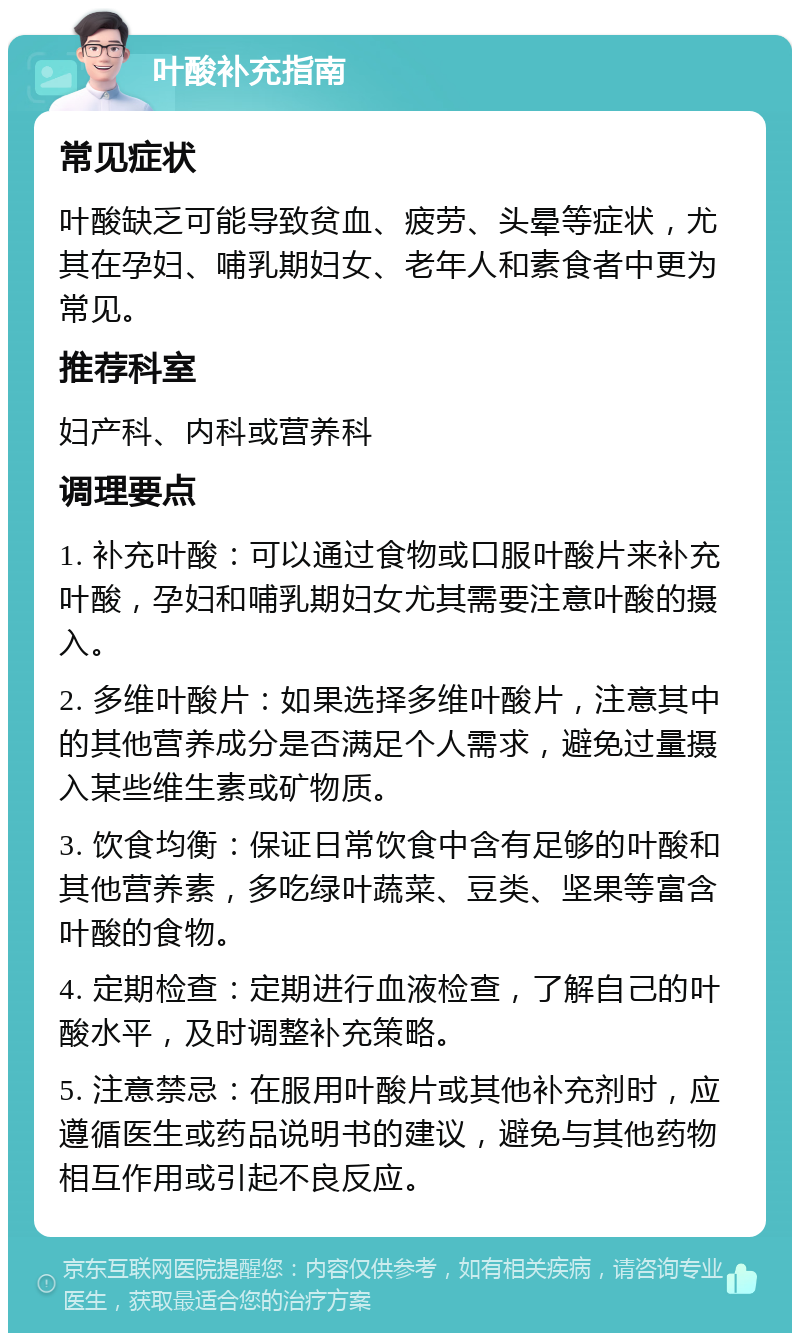 叶酸补充指南 常见症状 叶酸缺乏可能导致贫血、疲劳、头晕等症状，尤其在孕妇、哺乳期妇女、老年人和素食者中更为常见。 推荐科室 妇产科、内科或营养科 调理要点 1. 补充叶酸：可以通过食物或口服叶酸片来补充叶酸，孕妇和哺乳期妇女尤其需要注意叶酸的摄入。 2. 多维叶酸片：如果选择多维叶酸片，注意其中的其他营养成分是否满足个人需求，避免过量摄入某些维生素或矿物质。 3. 饮食均衡：保证日常饮食中含有足够的叶酸和其他营养素，多吃绿叶蔬菜、豆类、坚果等富含叶酸的食物。 4. 定期检查：定期进行血液检查，了解自己的叶酸水平，及时调整补充策略。 5. 注意禁忌：在服用叶酸片或其他补充剂时，应遵循医生或药品说明书的建议，避免与其他药物相互作用或引起不良反应。