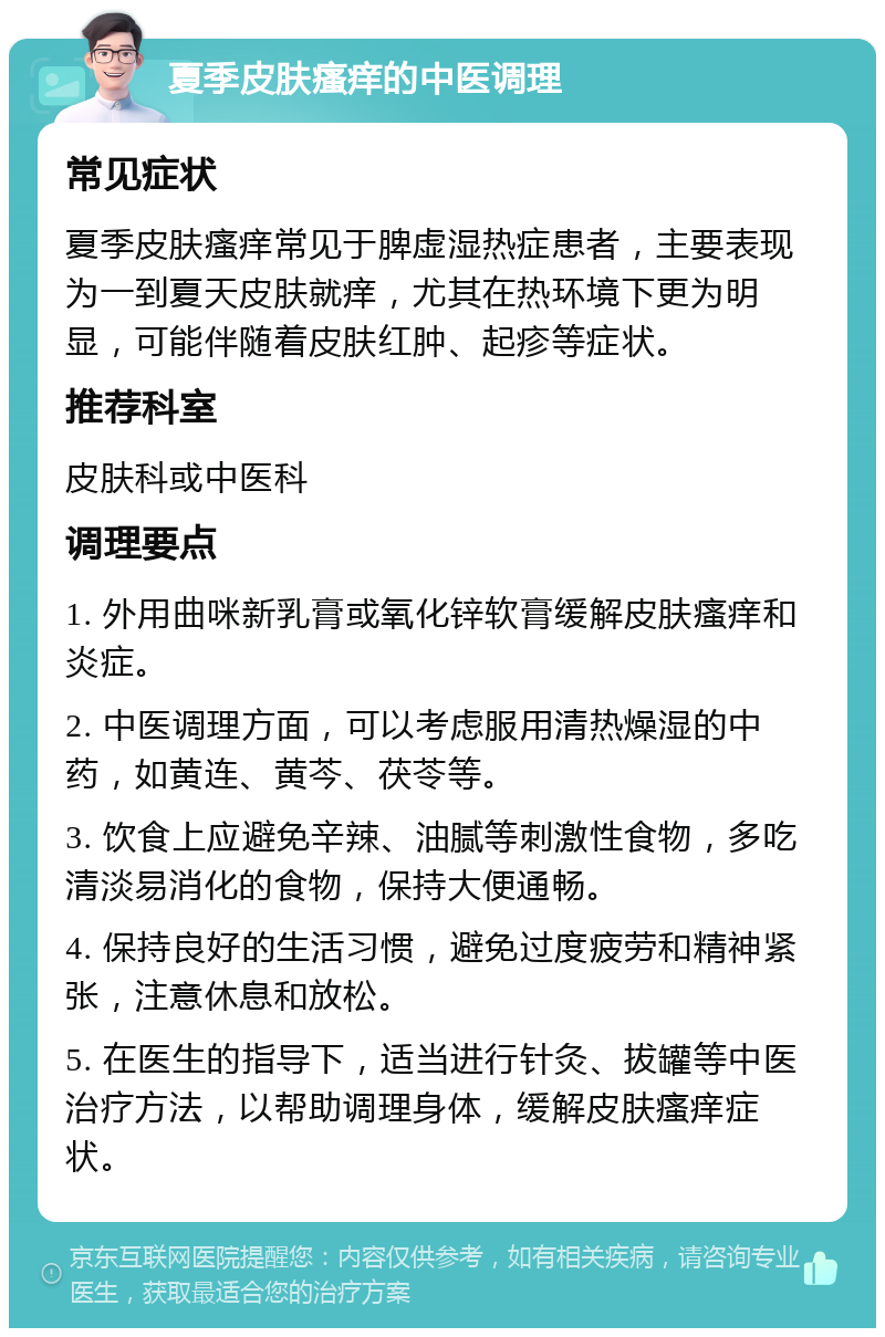 夏季皮肤瘙痒的中医调理 常见症状 夏季皮肤瘙痒常见于脾虚湿热症患者，主要表现为一到夏天皮肤就痒，尤其在热环境下更为明显，可能伴随着皮肤红肿、起疹等症状。 推荐科室 皮肤科或中医科 调理要点 1. 外用曲咪新乳膏或氧化锌软膏缓解皮肤瘙痒和炎症。 2. 中医调理方面，可以考虑服用清热燥湿的中药，如黄连、黄芩、茯苓等。 3. 饮食上应避免辛辣、油腻等刺激性食物，多吃清淡易消化的食物，保持大便通畅。 4. 保持良好的生活习惯，避免过度疲劳和精神紧张，注意休息和放松。 5. 在医生的指导下，适当进行针灸、拔罐等中医治疗方法，以帮助调理身体，缓解皮肤瘙痒症状。