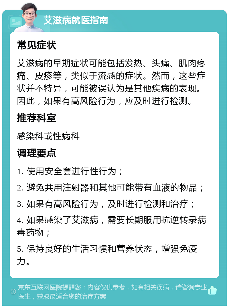 艾滋病就医指南 常见症状 艾滋病的早期症状可能包括发热、头痛、肌肉疼痛、皮疹等，类似于流感的症状。然而，这些症状并不特异，可能被误认为是其他疾病的表现。因此，如果有高风险行为，应及时进行检测。 推荐科室 感染科或性病科 调理要点 1. 使用安全套进行性行为； 2. 避免共用注射器和其他可能带有血液的物品； 3. 如果有高风险行为，及时进行检测和治疗； 4. 如果感染了艾滋病，需要长期服用抗逆转录病毒药物； 5. 保持良好的生活习惯和营养状态，增强免疫力。