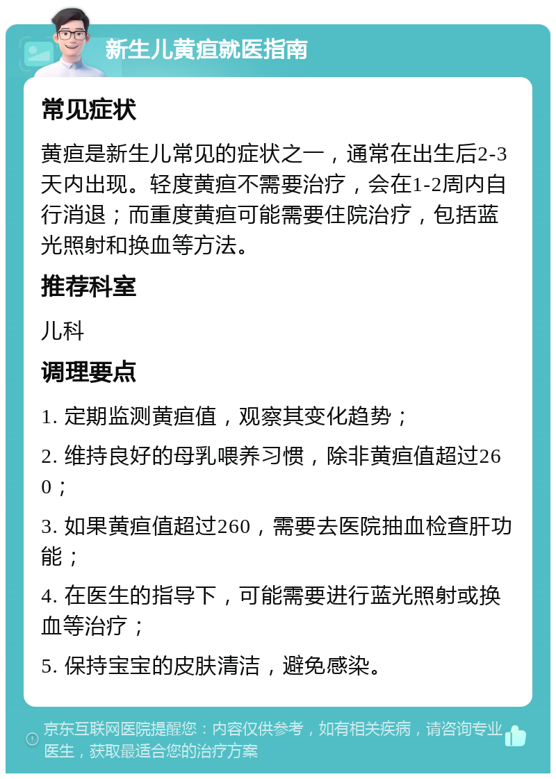 新生儿黄疸就医指南 常见症状 黄疸是新生儿常见的症状之一，通常在出生后2-3天内出现。轻度黄疸不需要治疗，会在1-2周内自行消退；而重度黄疸可能需要住院治疗，包括蓝光照射和换血等方法。 推荐科室 儿科 调理要点 1. 定期监测黄疸值，观察其变化趋势； 2. 维持良好的母乳喂养习惯，除非黄疸值超过260； 3. 如果黄疸值超过260，需要去医院抽血检查肝功能； 4. 在医生的指导下，可能需要进行蓝光照射或换血等治疗； 5. 保持宝宝的皮肤清洁，避免感染。