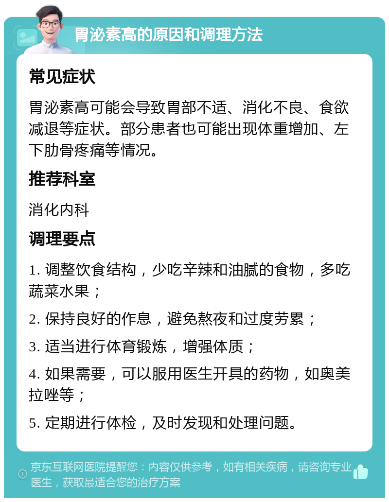 胃泌素高的原因和调理方法 常见症状 胃泌素高可能会导致胃部不适、消化不良、食欲减退等症状。部分患者也可能出现体重增加、左下肋骨疼痛等情况。 推荐科室 消化内科 调理要点 1. 调整饮食结构，少吃辛辣和油腻的食物，多吃蔬菜水果； 2. 保持良好的作息，避免熬夜和过度劳累； 3. 适当进行体育锻炼，增强体质； 4. 如果需要，可以服用医生开具的药物，如奥美拉唑等； 5. 定期进行体检，及时发现和处理问题。