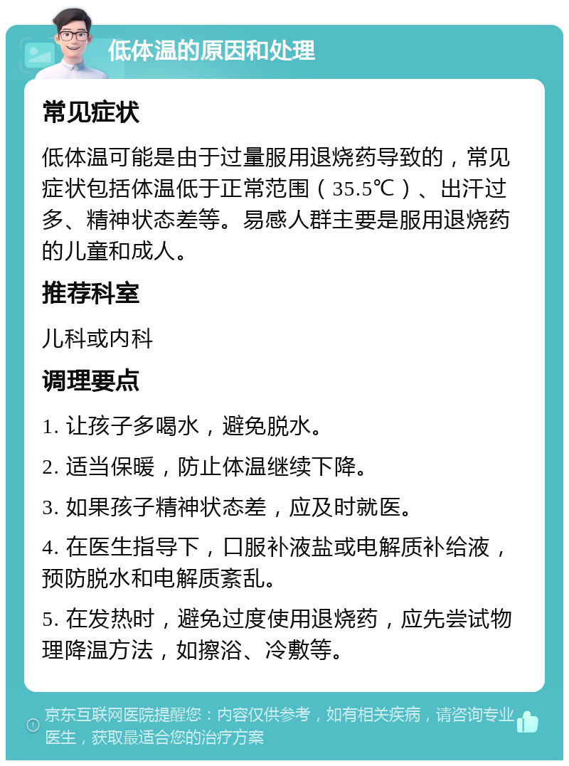 低体温的原因和处理 常见症状 低体温可能是由于过量服用退烧药导致的，常见症状包括体温低于正常范围（35.5℃）、出汗过多、精神状态差等。易感人群主要是服用退烧药的儿童和成人。 推荐科室 儿科或内科 调理要点 1. 让孩子多喝水，避免脱水。 2. 适当保暖，防止体温继续下降。 3. 如果孩子精神状态差，应及时就医。 4. 在医生指导下，口服补液盐或电解质补给液，预防脱水和电解质紊乱。 5. 在发热时，避免过度使用退烧药，应先尝试物理降温方法，如擦浴、冷敷等。