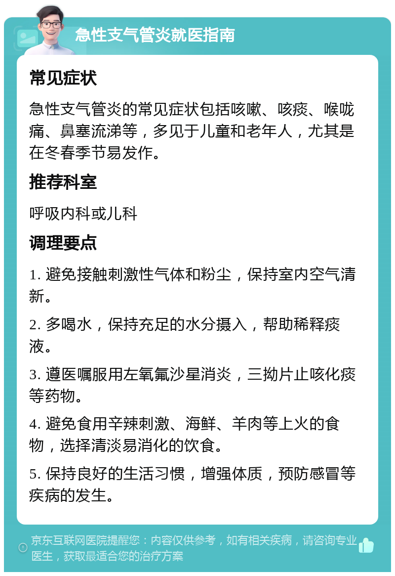 急性支气管炎就医指南 常见症状 急性支气管炎的常见症状包括咳嗽、咳痰、喉咙痛、鼻塞流涕等，多见于儿童和老年人，尤其是在冬春季节易发作。 推荐科室 呼吸内科或儿科 调理要点 1. 避免接触刺激性气体和粉尘，保持室内空气清新。 2. 多喝水，保持充足的水分摄入，帮助稀释痰液。 3. 遵医嘱服用左氧氟沙星消炎，三拗片止咳化痰等药物。 4. 避免食用辛辣刺激、海鲜、羊肉等上火的食物，选择清淡易消化的饮食。 5. 保持良好的生活习惯，增强体质，预防感冒等疾病的发生。