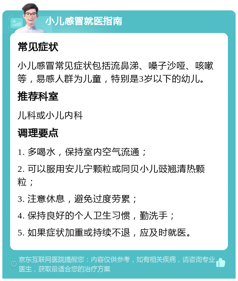 小儿感冒就医指南 常见症状 小儿感冒常见症状包括流鼻涕、嗓子沙哑、咳嗽等，易感人群为儿童，特别是3岁以下的幼儿。 推荐科室 儿科或小儿内科 调理要点 1. 多喝水，保持室内空气流通； 2. 可以服用安儿宁颗粒或同贝小儿豉翘清热颗粒； 3. 注意休息，避免过度劳累； 4. 保持良好的个人卫生习惯，勤洗手； 5. 如果症状加重或持续不退，应及时就医。