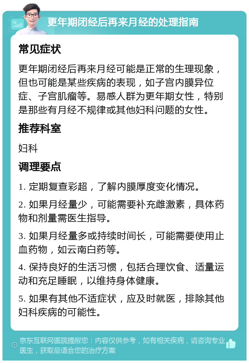 更年期闭经后再来月经的处理指南 常见症状 更年期闭经后再来月经可能是正常的生理现象，但也可能是某些疾病的表现，如子宫内膜异位症、子宫肌瘤等。易感人群为更年期女性，特别是那些有月经不规律或其他妇科问题的女性。 推荐科室 妇科 调理要点 1. 定期复查彩超，了解内膜厚度变化情况。 2. 如果月经量少，可能需要补充雌激素，具体药物和剂量需医生指导。 3. 如果月经量多或持续时间长，可能需要使用止血药物，如云南白药等。 4. 保持良好的生活习惯，包括合理饮食、适量运动和充足睡眠，以维持身体健康。 5. 如果有其他不适症状，应及时就医，排除其他妇科疾病的可能性。