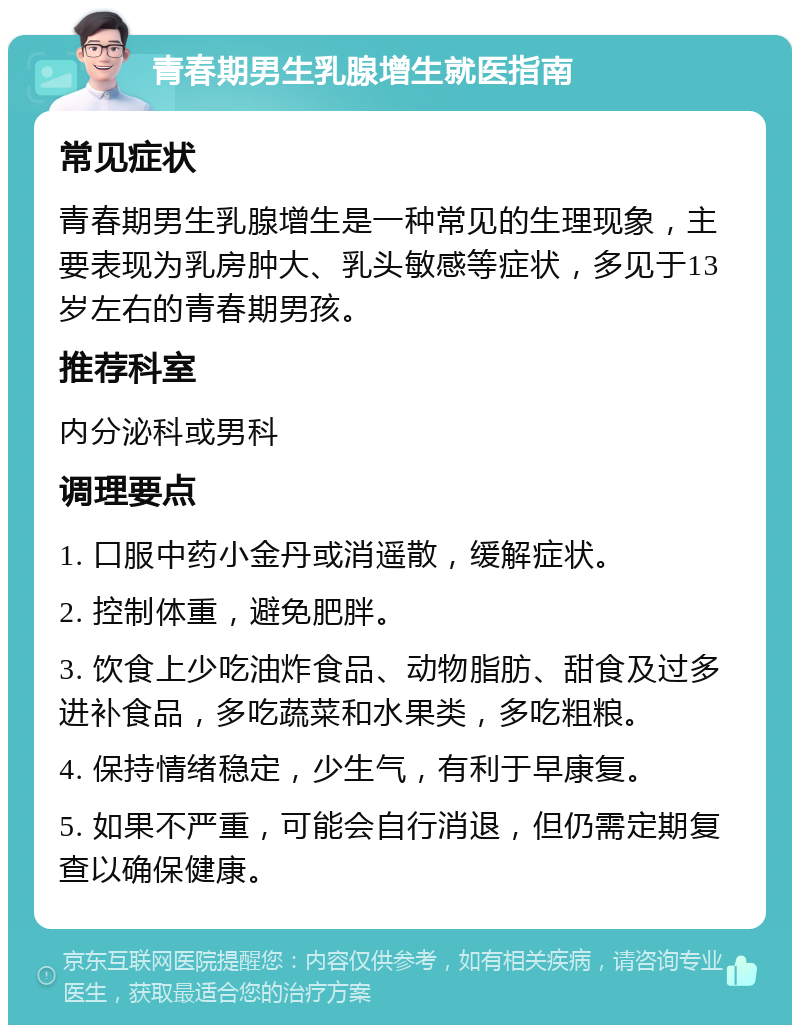 青春期男生乳腺增生就医指南 常见症状 青春期男生乳腺增生是一种常见的生理现象，主要表现为乳房肿大、乳头敏感等症状，多见于13岁左右的青春期男孩。 推荐科室 内分泌科或男科 调理要点 1. 口服中药小金丹或消遥散，缓解症状。 2. 控制体重，避免肥胖。 3. 饮食上少吃油炸食品、动物脂肪、甜食及过多进补食品，多吃蔬菜和水果类，多吃粗粮。 4. 保持情绪稳定，少生气，有利于早康复。 5. 如果不严重，可能会自行消退，但仍需定期复查以确保健康。