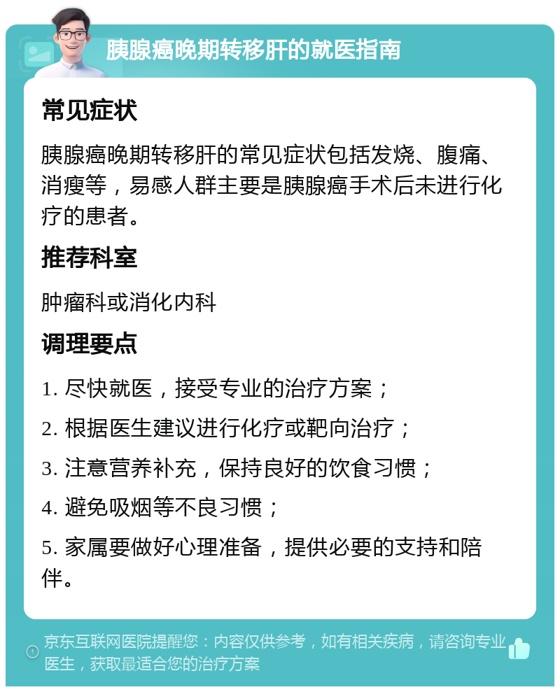 胰腺癌晚期转移肝的就医指南 常见症状 胰腺癌晚期转移肝的常见症状包括发烧、腹痛、消瘦等，易感人群主要是胰腺癌手术后未进行化疗的患者。 推荐科室 肿瘤科或消化内科 调理要点 1. 尽快就医，接受专业的治疗方案； 2. 根据医生建议进行化疗或靶向治疗； 3. 注意营养补充，保持良好的饮食习惯； 4. 避免吸烟等不良习惯； 5. 家属要做好心理准备，提供必要的支持和陪伴。