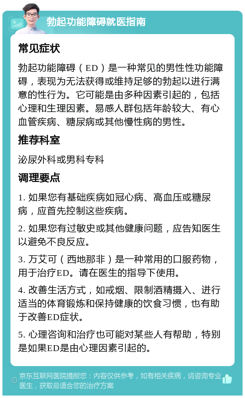 勃起功能障碍就医指南 常见症状 勃起功能障碍（ED）是一种常见的男性性功能障碍，表现为无法获得或维持足够的勃起以进行满意的性行为。它可能是由多种因素引起的，包括心理和生理因素。易感人群包括年龄较大、有心血管疾病、糖尿病或其他慢性病的男性。 推荐科室 泌尿外科或男科专科 调理要点 1. 如果您有基础疾病如冠心病、高血压或糖尿病，应首先控制这些疾病。 2. 如果您有过敏史或其他健康问题，应告知医生以避免不良反应。 3. 万艾可（西地那非）是一种常用的口服药物，用于治疗ED。请在医生的指导下使用。 4. 改善生活方式，如戒烟、限制酒精摄入、进行适当的体育锻炼和保持健康的饮食习惯，也有助于改善ED症状。 5. 心理咨询和治疗也可能对某些人有帮助，特别是如果ED是由心理因素引起的。