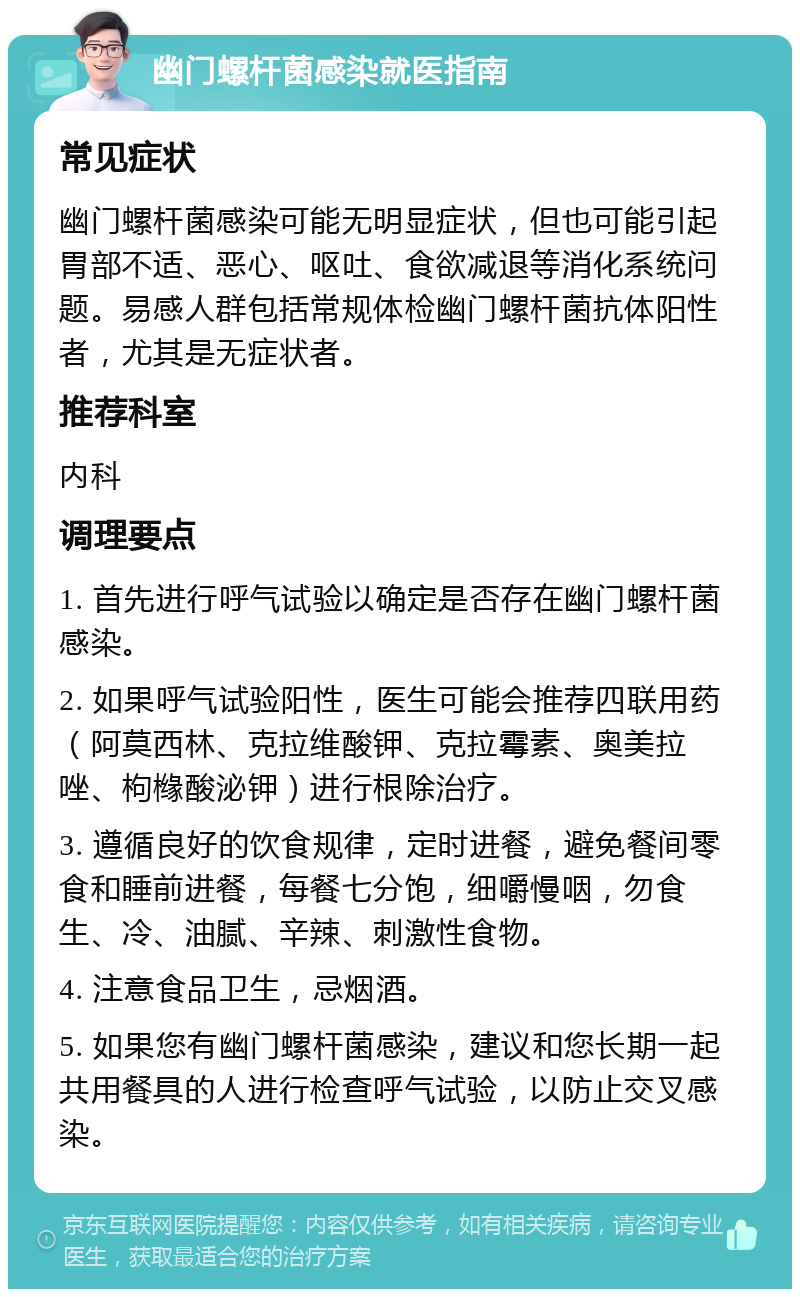 幽门螺杆菌感染就医指南 常见症状 幽门螺杆菌感染可能无明显症状，但也可能引起胃部不适、恶心、呕吐、食欲减退等消化系统问题。易感人群包括常规体检幽门螺杆菌抗体阳性者，尤其是无症状者。 推荐科室 内科 调理要点 1. 首先进行呼气试验以确定是否存在幽门螺杆菌感染。 2. 如果呼气试验阳性，医生可能会推荐四联用药（阿莫西林、克拉维酸钾、克拉霉素、奥美拉唑、枸橼酸泌钾）进行根除治疗。 3. 遵循良好的饮食规律，定时进餐，避免餐间零食和睡前进餐，每餐七分饱，细嚼慢咽，勿食生、冷、油腻、辛辣、刺激性食物。 4. 注意食品卫生，忌烟酒。 5. 如果您有幽门螺杆菌感染，建议和您长期一起共用餐具的人进行检查呼气试验，以防止交叉感染。