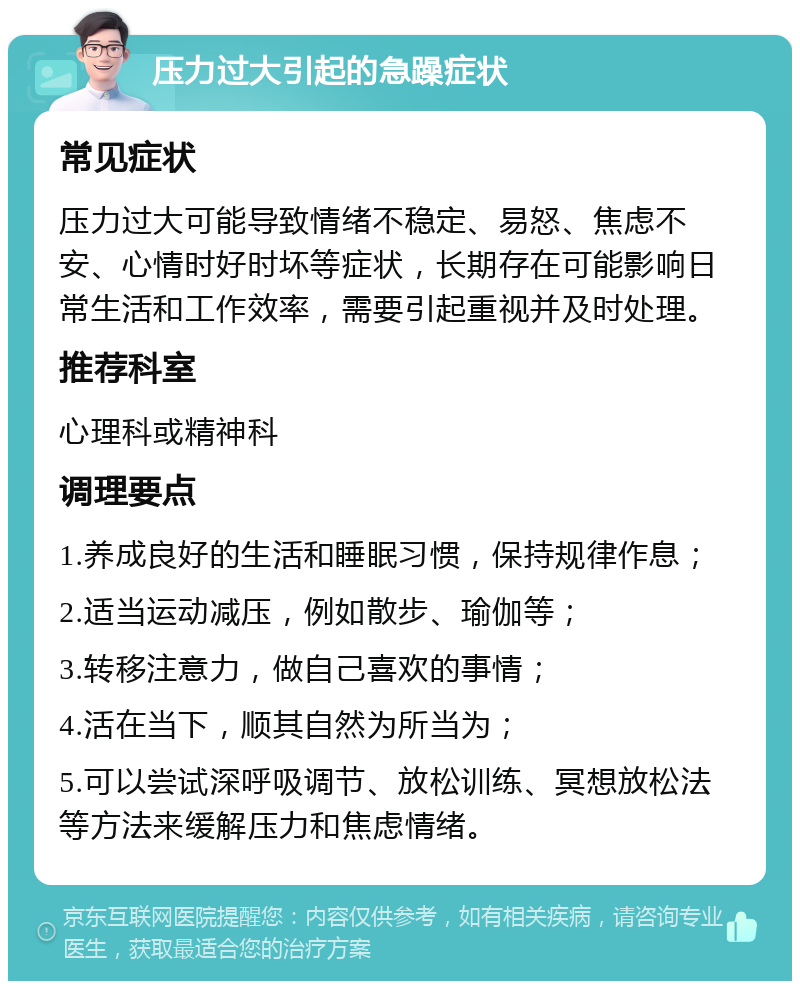 压力过大引起的急躁症状 常见症状 压力过大可能导致情绪不稳定、易怒、焦虑不安、心情时好时坏等症状，长期存在可能影响日常生活和工作效率，需要引起重视并及时处理。 推荐科室 心理科或精神科 调理要点 1.养成良好的生活和睡眠习惯，保持规律作息； 2.适当运动减压，例如散步、瑜伽等； 3.转移注意力，做自己喜欢的事情； 4.活在当下，顺其自然为所当为； 5.可以尝试深呼吸调节、放松训练、冥想放松法等方法来缓解压力和焦虑情绪。