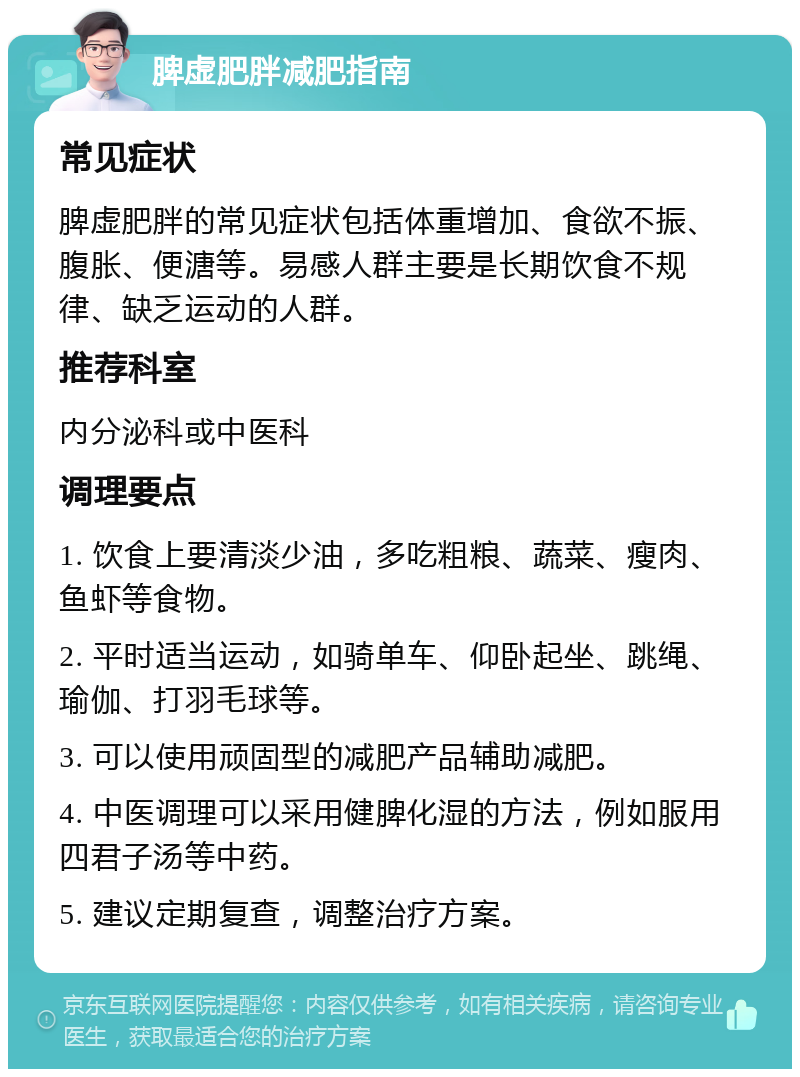 脾虚肥胖减肥指南 常见症状 脾虚肥胖的常见症状包括体重增加、食欲不振、腹胀、便溏等。易感人群主要是长期饮食不规律、缺乏运动的人群。 推荐科室 内分泌科或中医科 调理要点 1. 饮食上要清淡少油，多吃粗粮、蔬菜、瘦肉、鱼虾等食物。 2. 平时适当运动，如骑单车、仰卧起坐、跳绳、瑜伽、打羽毛球等。 3. 可以使用顽固型的减肥产品辅助减肥。 4. 中医调理可以采用健脾化湿的方法，例如服用四君子汤等中药。 5. 建议定期复查，调整治疗方案。