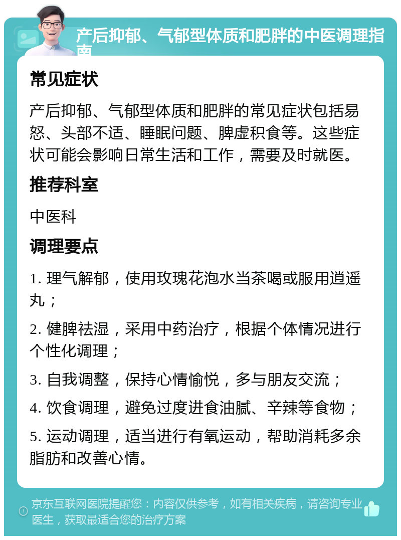 产后抑郁、气郁型体质和肥胖的中医调理指南 常见症状 产后抑郁、气郁型体质和肥胖的常见症状包括易怒、头部不适、睡眠问题、脾虚积食等。这些症状可能会影响日常生活和工作，需要及时就医。 推荐科室 中医科 调理要点 1. 理气解郁，使用玫瑰花泡水当茶喝或服用逍遥丸； 2. 健脾祛湿，采用中药治疗，根据个体情况进行个性化调理； 3. 自我调整，保持心情愉悦，多与朋友交流； 4. 饮食调理，避免过度进食油腻、辛辣等食物； 5. 运动调理，适当进行有氧运动，帮助消耗多余脂肪和改善心情。