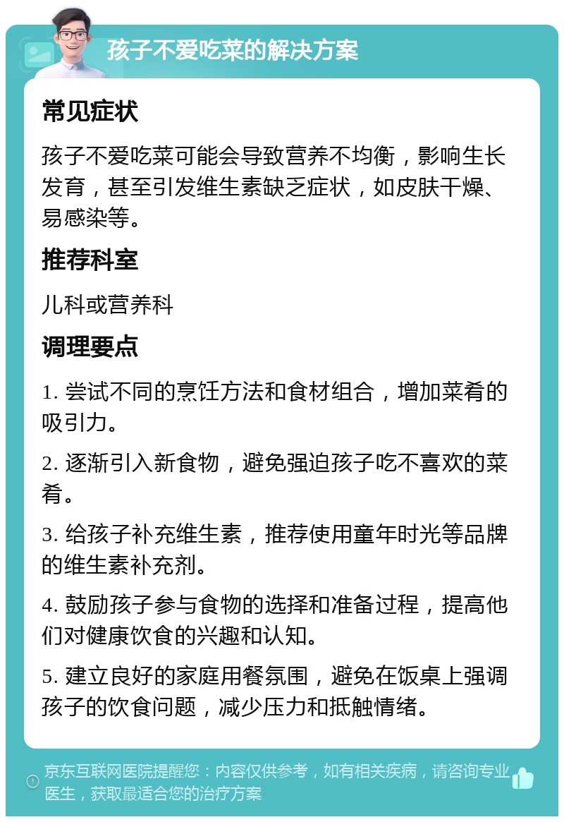 孩子不爱吃菜的解决方案 常见症状 孩子不爱吃菜可能会导致营养不均衡，影响生长发育，甚至引发维生素缺乏症状，如皮肤干燥、易感染等。 推荐科室 儿科或营养科 调理要点 1. 尝试不同的烹饪方法和食材组合，增加菜肴的吸引力。 2. 逐渐引入新食物，避免强迫孩子吃不喜欢的菜肴。 3. 给孩子补充维生素，推荐使用童年时光等品牌的维生素补充剂。 4. 鼓励孩子参与食物的选择和准备过程，提高他们对健康饮食的兴趣和认知。 5. 建立良好的家庭用餐氛围，避免在饭桌上强调孩子的饮食问题，减少压力和抵触情绪。