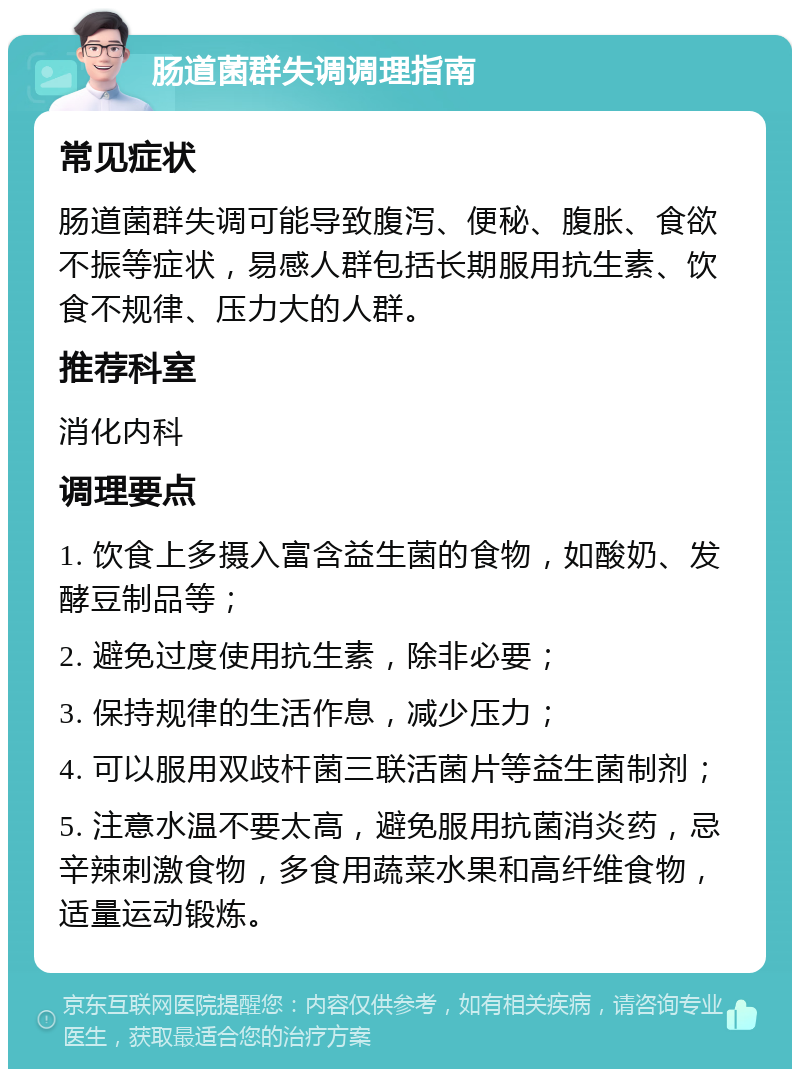 肠道菌群失调调理指南 常见症状 肠道菌群失调可能导致腹泻、便秘、腹胀、食欲不振等症状，易感人群包括长期服用抗生素、饮食不规律、压力大的人群。 推荐科室 消化内科 调理要点 1. 饮食上多摄入富含益生菌的食物，如酸奶、发酵豆制品等； 2. 避免过度使用抗生素，除非必要； 3. 保持规律的生活作息，减少压力； 4. 可以服用双歧杆菌三联活菌片等益生菌制剂； 5. 注意水温不要太高，避免服用抗菌消炎药，忌辛辣刺激食物，多食用蔬菜水果和高纤维食物，适量运动锻炼。