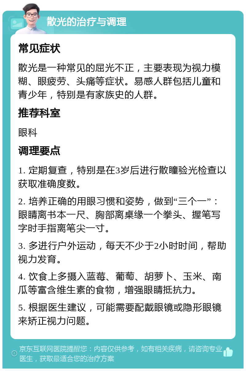 散光的治疗与调理 常见症状 散光是一种常见的屈光不正，主要表现为视力模糊、眼疲劳、头痛等症状。易感人群包括儿童和青少年，特别是有家族史的人群。 推荐科室 眼科 调理要点 1. 定期复查，特别是在3岁后进行散瞳验光检查以获取准确度数。 2. 培养正确的用眼习惯和姿势，做到“三个一”：眼睛离书本一尺、胸部离桌缘一个拳头、握笔写字时手指离笔尖一寸。 3. 多进行户外运动，每天不少于2小时时间，帮助视力发育。 4. 饮食上多摄入蓝莓、葡萄、胡萝卜、玉米、南瓜等富含维生素的食物，增强眼睛抵抗力。 5. 根据医生建议，可能需要配戴眼镜或隐形眼镜来矫正视力问题。