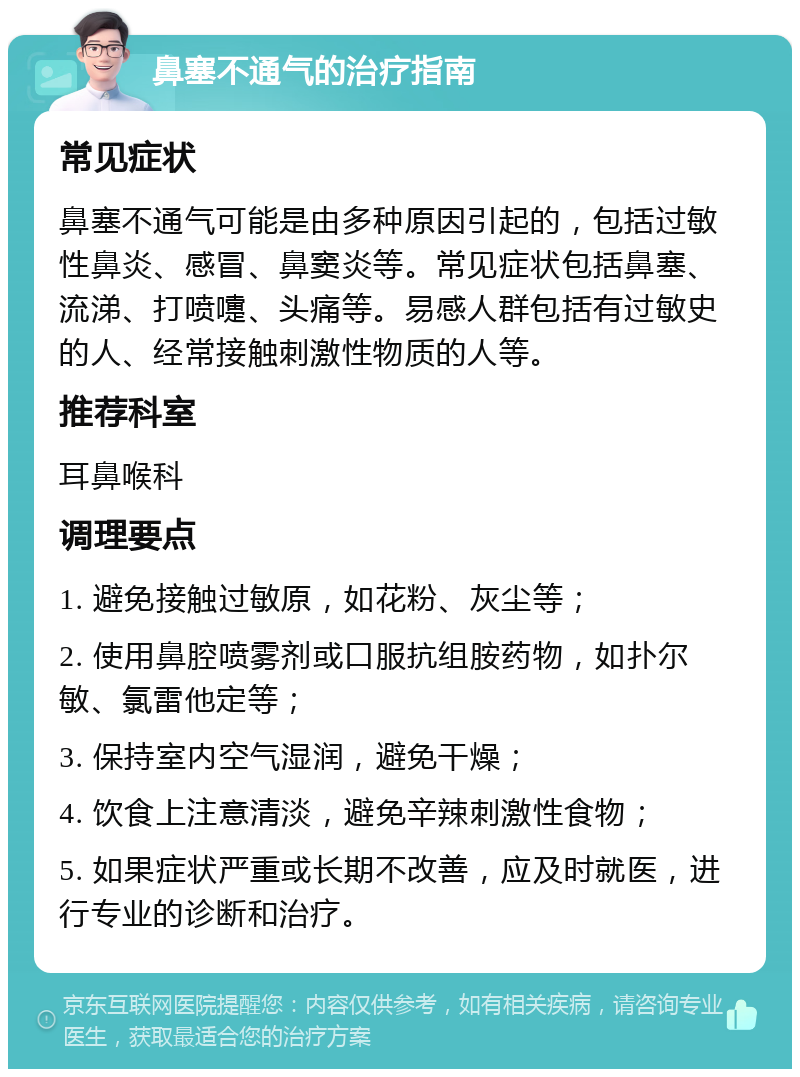 鼻塞不通气的治疗指南 常见症状 鼻塞不通气可能是由多种原因引起的，包括过敏性鼻炎、感冒、鼻窦炎等。常见症状包括鼻塞、流涕、打喷嚏、头痛等。易感人群包括有过敏史的人、经常接触刺激性物质的人等。 推荐科室 耳鼻喉科 调理要点 1. 避免接触过敏原，如花粉、灰尘等； 2. 使用鼻腔喷雾剂或口服抗组胺药物，如扑尔敏、氯雷他定等； 3. 保持室内空气湿润，避免干燥； 4. 饮食上注意清淡，避免辛辣刺激性食物； 5. 如果症状严重或长期不改善，应及时就医，进行专业的诊断和治疗。