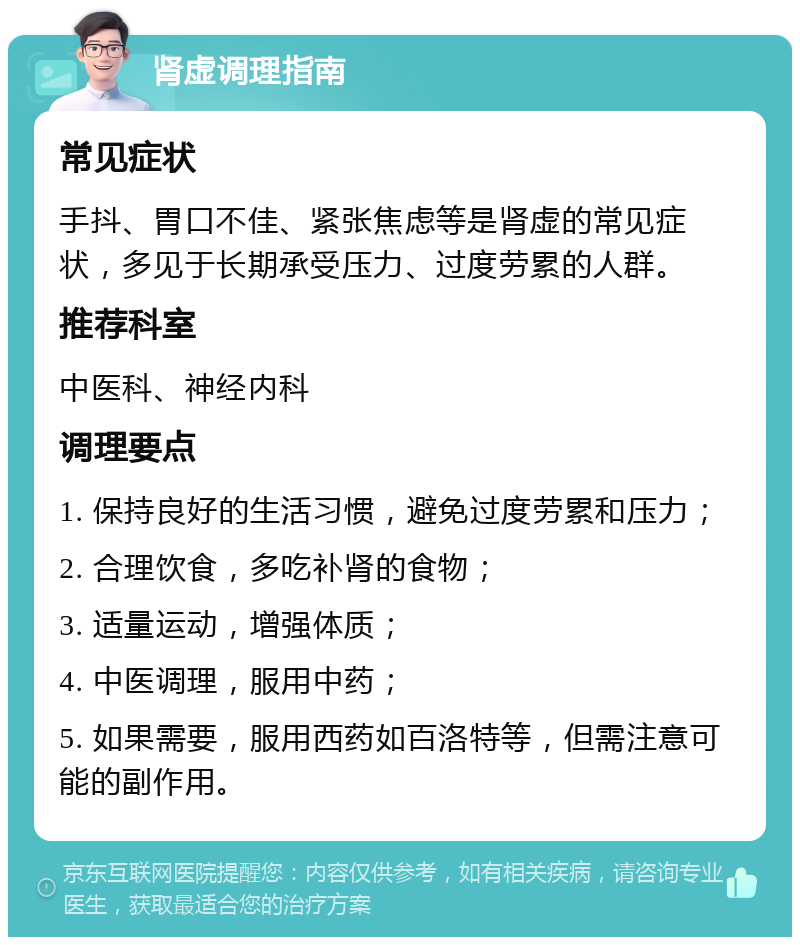 肾虚调理指南 常见症状 手抖、胃口不佳、紧张焦虑等是肾虚的常见症状，多见于长期承受压力、过度劳累的人群。 推荐科室 中医科、神经内科 调理要点 1. 保持良好的生活习惯，避免过度劳累和压力； 2. 合理饮食，多吃补肾的食物； 3. 适量运动，增强体质； 4. 中医调理，服用中药； 5. 如果需要，服用西药如百洛特等，但需注意可能的副作用。