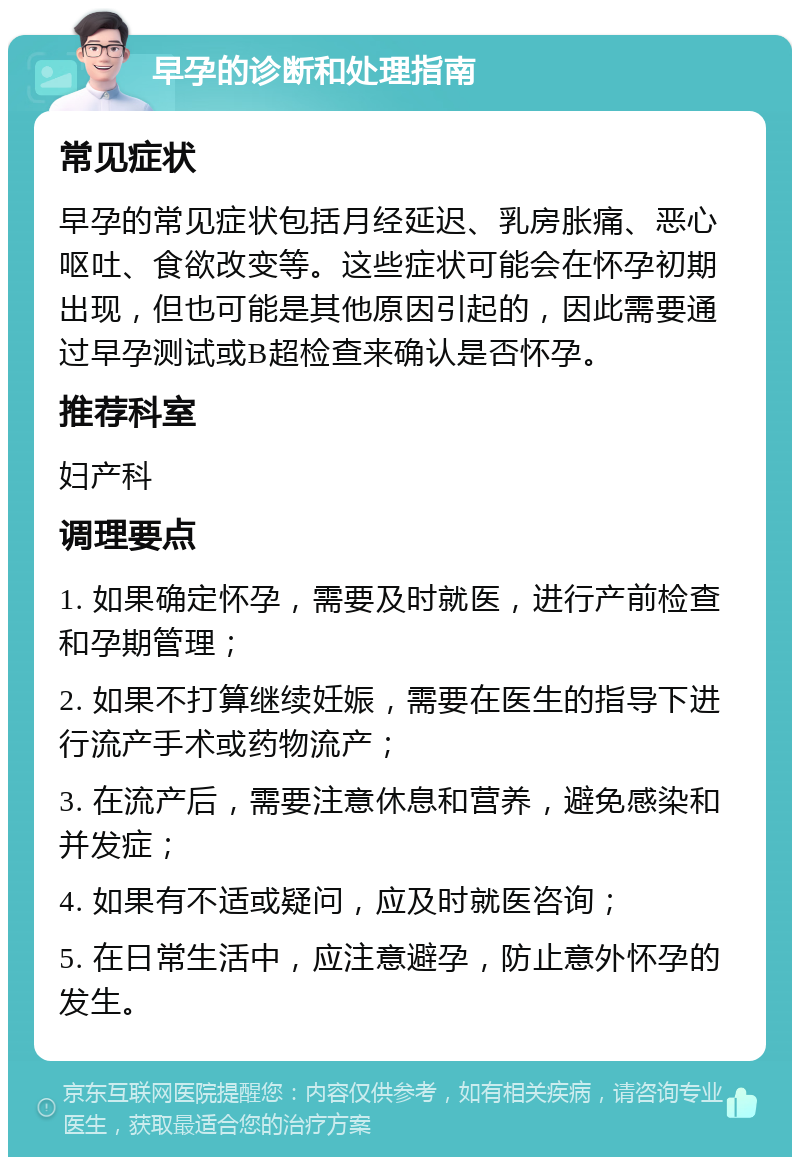 早孕的诊断和处理指南 常见症状 早孕的常见症状包括月经延迟、乳房胀痛、恶心呕吐、食欲改变等。这些症状可能会在怀孕初期出现，但也可能是其他原因引起的，因此需要通过早孕测试或B超检查来确认是否怀孕。 推荐科室 妇产科 调理要点 1. 如果确定怀孕，需要及时就医，进行产前检查和孕期管理； 2. 如果不打算继续妊娠，需要在医生的指导下进行流产手术或药物流产； 3. 在流产后，需要注意休息和营养，避免感染和并发症； 4. 如果有不适或疑问，应及时就医咨询； 5. 在日常生活中，应注意避孕，防止意外怀孕的发生。