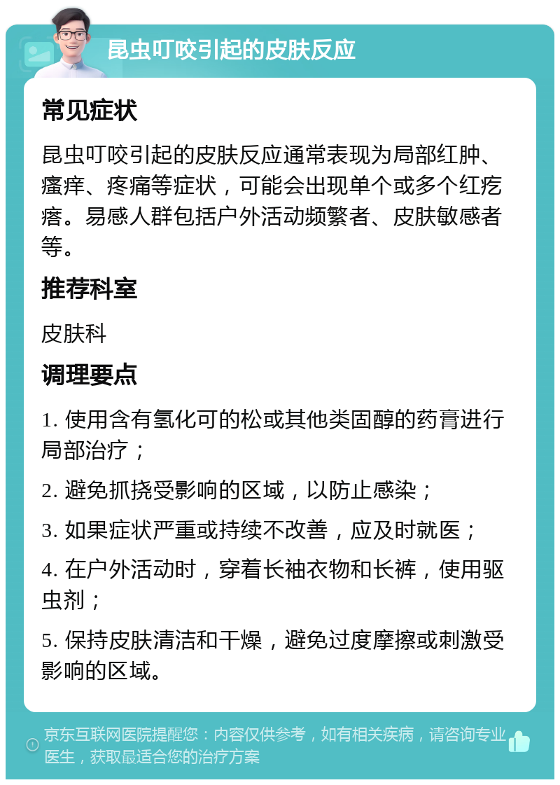 昆虫叮咬引起的皮肤反应 常见症状 昆虫叮咬引起的皮肤反应通常表现为局部红肿、瘙痒、疼痛等症状，可能会出现单个或多个红疙瘩。易感人群包括户外活动频繁者、皮肤敏感者等。 推荐科室 皮肤科 调理要点 1. 使用含有氢化可的松或其他类固醇的药膏进行局部治疗； 2. 避免抓挠受影响的区域，以防止感染； 3. 如果症状严重或持续不改善，应及时就医； 4. 在户外活动时，穿着长袖衣物和长裤，使用驱虫剂； 5. 保持皮肤清洁和干燥，避免过度摩擦或刺激受影响的区域。