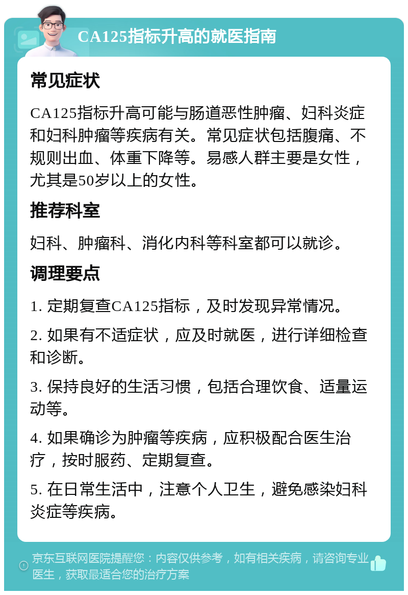 CA125指标升高的就医指南 常见症状 CA125指标升高可能与肠道恶性肿瘤、妇科炎症和妇科肿瘤等疾病有关。常见症状包括腹痛、不规则出血、体重下降等。易感人群主要是女性，尤其是50岁以上的女性。 推荐科室 妇科、肿瘤科、消化内科等科室都可以就诊。 调理要点 1. 定期复查CA125指标，及时发现异常情况。 2. 如果有不适症状，应及时就医，进行详细检查和诊断。 3. 保持良好的生活习惯，包括合理饮食、适量运动等。 4. 如果确诊为肿瘤等疾病，应积极配合医生治疗，按时服药、定期复查。 5. 在日常生活中，注意个人卫生，避免感染妇科炎症等疾病。