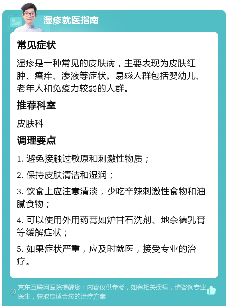 湿疹就医指南 常见症状 湿疹是一种常见的皮肤病，主要表现为皮肤红肿、瘙痒、渗液等症状。易感人群包括婴幼儿、老年人和免疫力较弱的人群。 推荐科室 皮肤科 调理要点 1. 避免接触过敏原和刺激性物质； 2. 保持皮肤清洁和湿润； 3. 饮食上应注意清淡，少吃辛辣刺激性食物和油腻食物； 4. 可以使用外用药膏如炉甘石洗剂、地奈德乳膏等缓解症状； 5. 如果症状严重，应及时就医，接受专业的治疗。