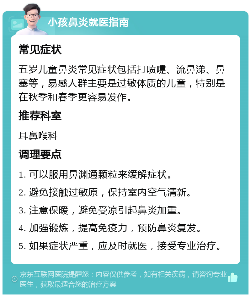 小孩鼻炎就医指南 常见症状 五岁儿童鼻炎常见症状包括打喷嚏、流鼻涕、鼻塞等，易感人群主要是过敏体质的儿童，特别是在秋季和春季更容易发作。 推荐科室 耳鼻喉科 调理要点 1. 可以服用鼻渊通颗粒来缓解症状。 2. 避免接触过敏原，保持室内空气清新。 3. 注意保暖，避免受凉引起鼻炎加重。 4. 加强锻炼，提高免疫力，预防鼻炎复发。 5. 如果症状严重，应及时就医，接受专业治疗。