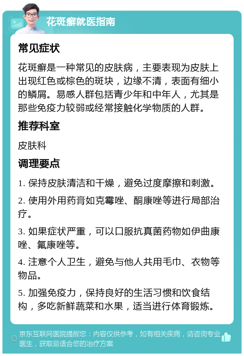 花斑癣就医指南 常见症状 花斑癣是一种常见的皮肤病，主要表现为皮肤上出现红色或棕色的斑块，边缘不清，表面有细小的鳞屑。易感人群包括青少年和中年人，尤其是那些免疫力较弱或经常接触化学物质的人群。 推荐科室 皮肤科 调理要点 1. 保持皮肤清洁和干燥，避免过度摩擦和刺激。 2. 使用外用药膏如克霉唑、酮康唑等进行局部治疗。 3. 如果症状严重，可以口服抗真菌药物如伊曲康唑、氟康唑等。 4. 注意个人卫生，避免与他人共用毛巾、衣物等物品。 5. 加强免疫力，保持良好的生活习惯和饮食结构，多吃新鲜蔬菜和水果，适当进行体育锻炼。