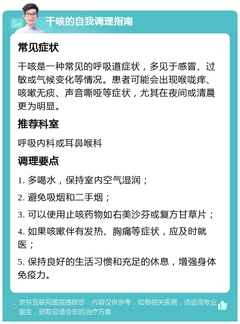 干咳的自我调理指南 常见症状 干咳是一种常见的呼吸道症状，多见于感冒、过敏或气候变化等情况。患者可能会出现喉咙痒、咳嗽无痰、声音嘶哑等症状，尤其在夜间或清晨更为明显。 推荐科室 呼吸内科或耳鼻喉科 调理要点 1. 多喝水，保持室内空气湿润； 2. 避免吸烟和二手烟； 3. 可以使用止咳药物如右美沙芬或复方甘草片； 4. 如果咳嗽伴有发热、胸痛等症状，应及时就医； 5. 保持良好的生活习惯和充足的休息，增强身体免疫力。