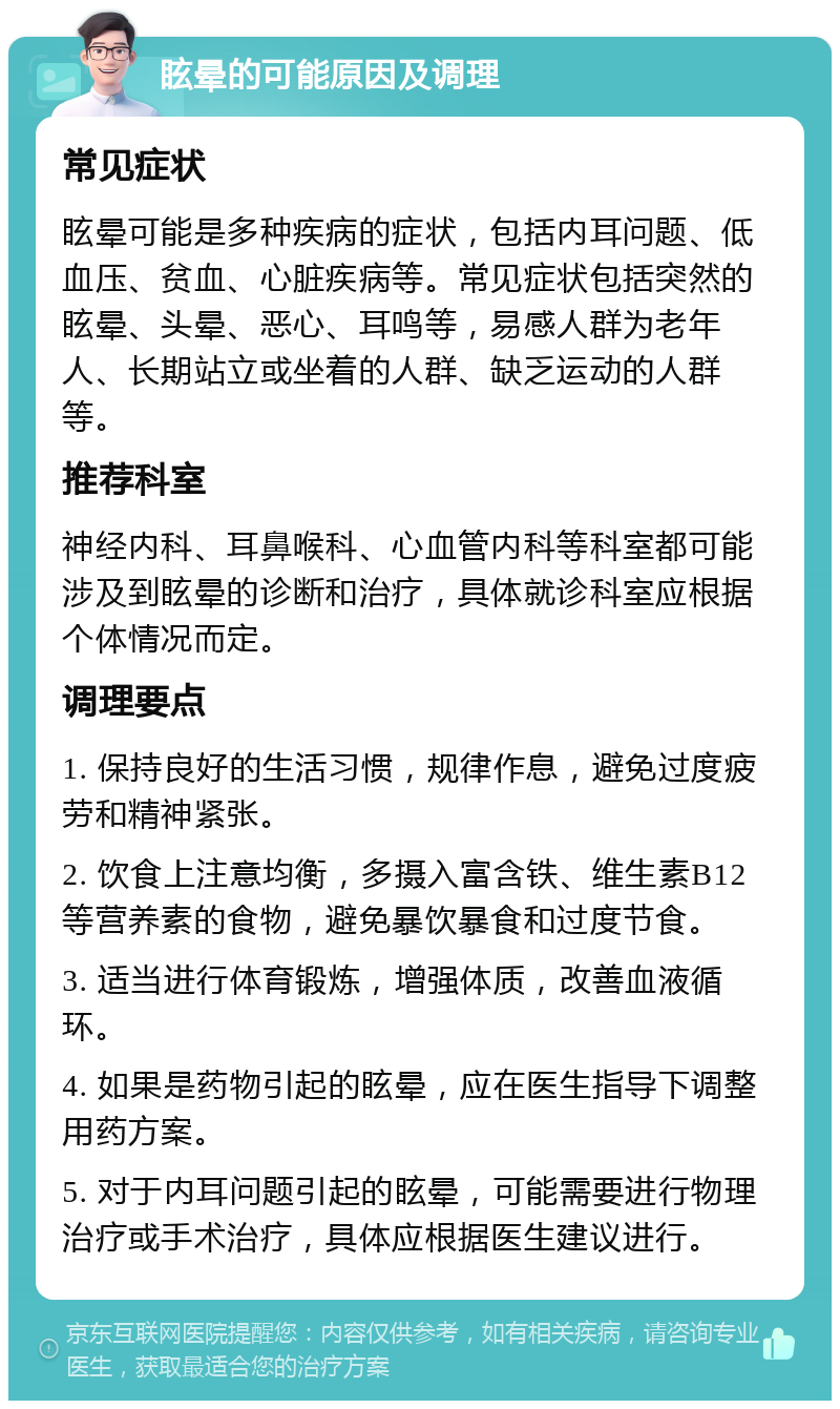 眩晕的可能原因及调理 常见症状 眩晕可能是多种疾病的症状，包括内耳问题、低血压、贫血、心脏疾病等。常见症状包括突然的眩晕、头晕、恶心、耳鸣等，易感人群为老年人、长期站立或坐着的人群、缺乏运动的人群等。 推荐科室 神经内科、耳鼻喉科、心血管内科等科室都可能涉及到眩晕的诊断和治疗，具体就诊科室应根据个体情况而定。 调理要点 1. 保持良好的生活习惯，规律作息，避免过度疲劳和精神紧张。 2. 饮食上注意均衡，多摄入富含铁、维生素B12等营养素的食物，避免暴饮暴食和过度节食。 3. 适当进行体育锻炼，增强体质，改善血液循环。 4. 如果是药物引起的眩晕，应在医生指导下调整用药方案。 5. 对于内耳问题引起的眩晕，可能需要进行物理治疗或手术治疗，具体应根据医生建议进行。