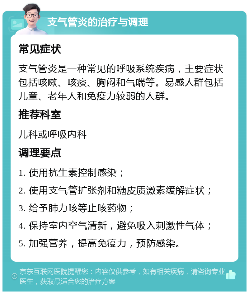 支气管炎的治疗与调理 常见症状 支气管炎是一种常见的呼吸系统疾病，主要症状包括咳嗽、咳痰、胸闷和气喘等。易感人群包括儿童、老年人和免疫力较弱的人群。 推荐科室 儿科或呼吸内科 调理要点 1. 使用抗生素控制感染； 2. 使用支气管扩张剂和糖皮质激素缓解症状； 3. 给予肺力咳等止咳药物； 4. 保持室内空气清新，避免吸入刺激性气体； 5. 加强营养，提高免疫力，预防感染。