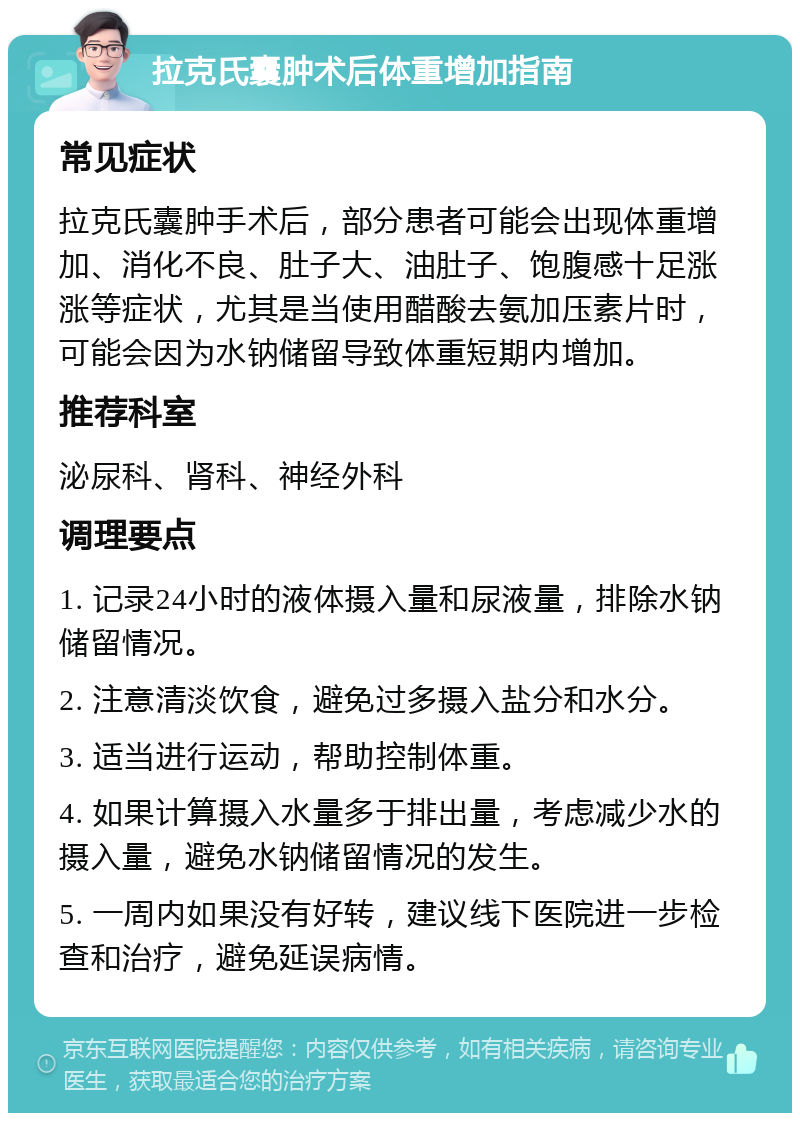 拉克氏囊肿术后体重增加指南 常见症状 拉克氏囊肿手术后，部分患者可能会出现体重增加、消化不良、肚子大、油肚子、饱腹感十足涨涨等症状，尤其是当使用醋酸去氨加压素片时，可能会因为水钠储留导致体重短期内增加。 推荐科室 泌尿科、肾科、神经外科 调理要点 1. 记录24小时的液体摄入量和尿液量，排除水钠储留情况。 2. 注意清淡饮食，避免过多摄入盐分和水分。 3. 适当进行运动，帮助控制体重。 4. 如果计算摄入水量多于排出量，考虑减少水的摄入量，避免水钠储留情况的发生。 5. 一周内如果没有好转，建议线下医院进一步检查和治疗，避免延误病情。