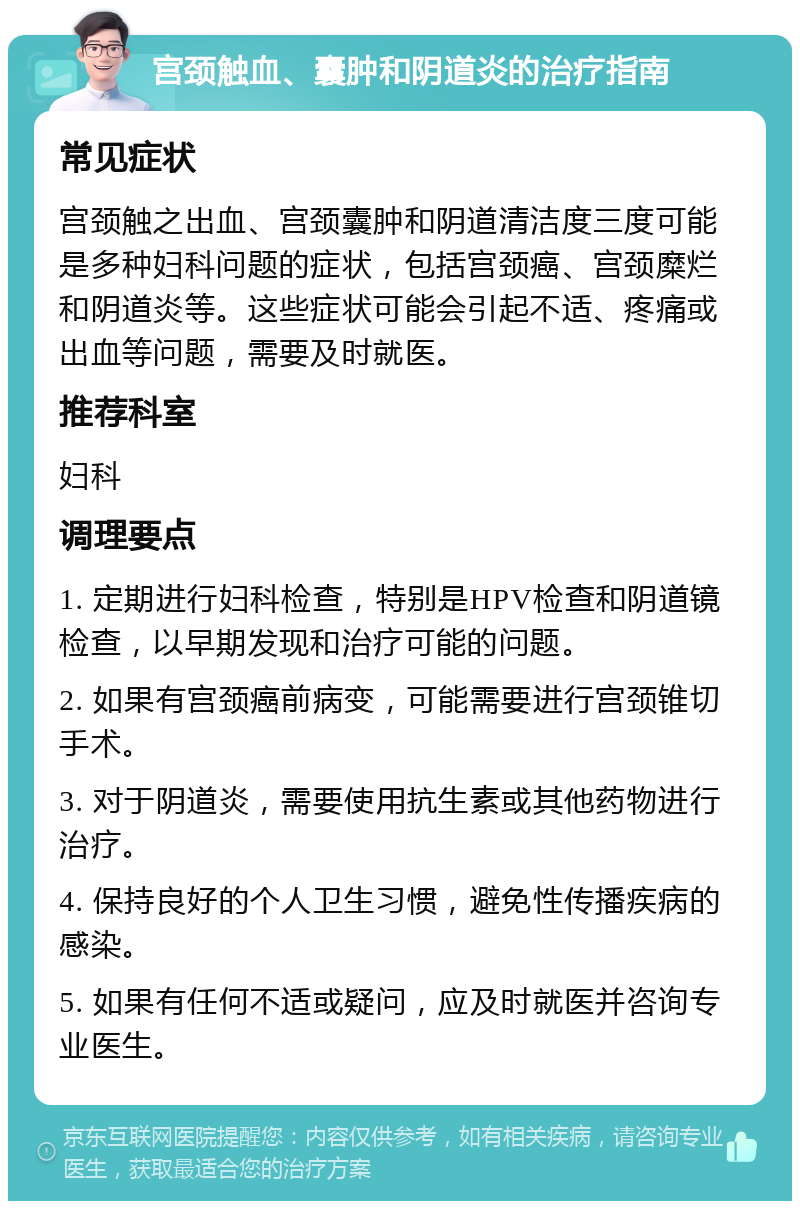 宫颈触血、囊肿和阴道炎的治疗指南 常见症状 宫颈触之出血、宫颈囊肿和阴道清洁度三度可能是多种妇科问题的症状，包括宫颈癌、宫颈糜烂和阴道炎等。这些症状可能会引起不适、疼痛或出血等问题，需要及时就医。 推荐科室 妇科 调理要点 1. 定期进行妇科检查，特别是HPV检查和阴道镜检查，以早期发现和治疗可能的问题。 2. 如果有宫颈癌前病变，可能需要进行宫颈锥切手术。 3. 对于阴道炎，需要使用抗生素或其他药物进行治疗。 4. 保持良好的个人卫生习惯，避免性传播疾病的感染。 5. 如果有任何不适或疑问，应及时就医并咨询专业医生。