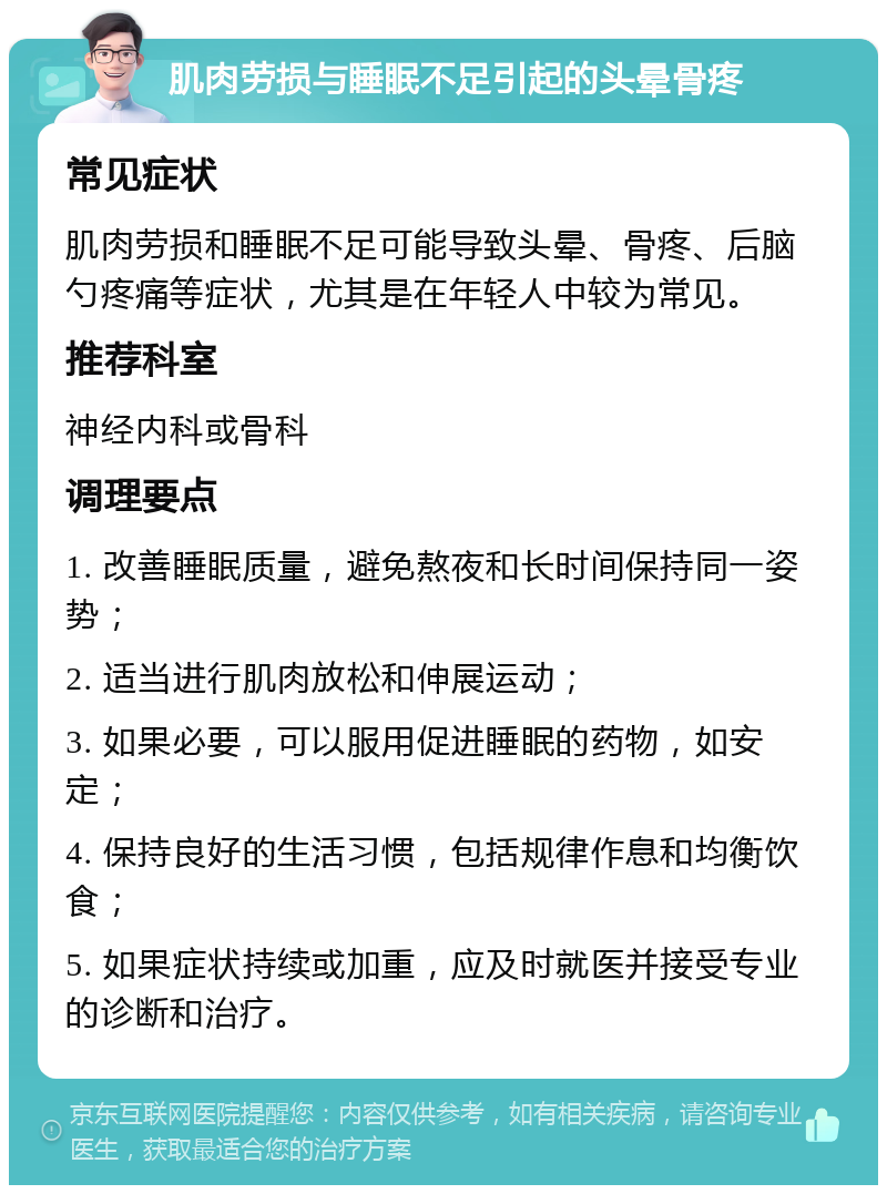 肌肉劳损与睡眠不足引起的头晕骨疼 常见症状 肌肉劳损和睡眠不足可能导致头晕、骨疼、后脑勺疼痛等症状，尤其是在年轻人中较为常见。 推荐科室 神经内科或骨科 调理要点 1. 改善睡眠质量，避免熬夜和长时间保持同一姿势； 2. 适当进行肌肉放松和伸展运动； 3. 如果必要，可以服用促进睡眠的药物，如安定； 4. 保持良好的生活习惯，包括规律作息和均衡饮食； 5. 如果症状持续或加重，应及时就医并接受专业的诊断和治疗。