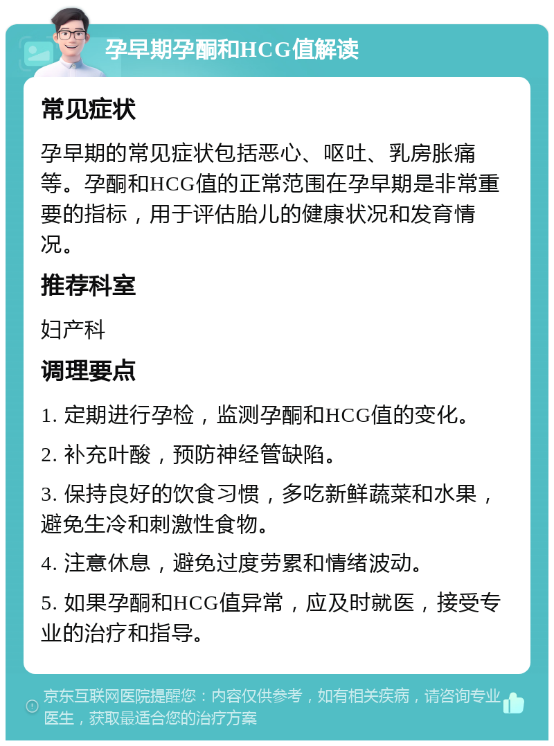 孕早期孕酮和HCG值解读 常见症状 孕早期的常见症状包括恶心、呕吐、乳房胀痛等。孕酮和HCG值的正常范围在孕早期是非常重要的指标，用于评估胎儿的健康状况和发育情况。 推荐科室 妇产科 调理要点 1. 定期进行孕检，监测孕酮和HCG值的变化。 2. 补充叶酸，预防神经管缺陷。 3. 保持良好的饮食习惯，多吃新鲜蔬菜和水果，避免生冷和刺激性食物。 4. 注意休息，避免过度劳累和情绪波动。 5. 如果孕酮和HCG值异常，应及时就医，接受专业的治疗和指导。