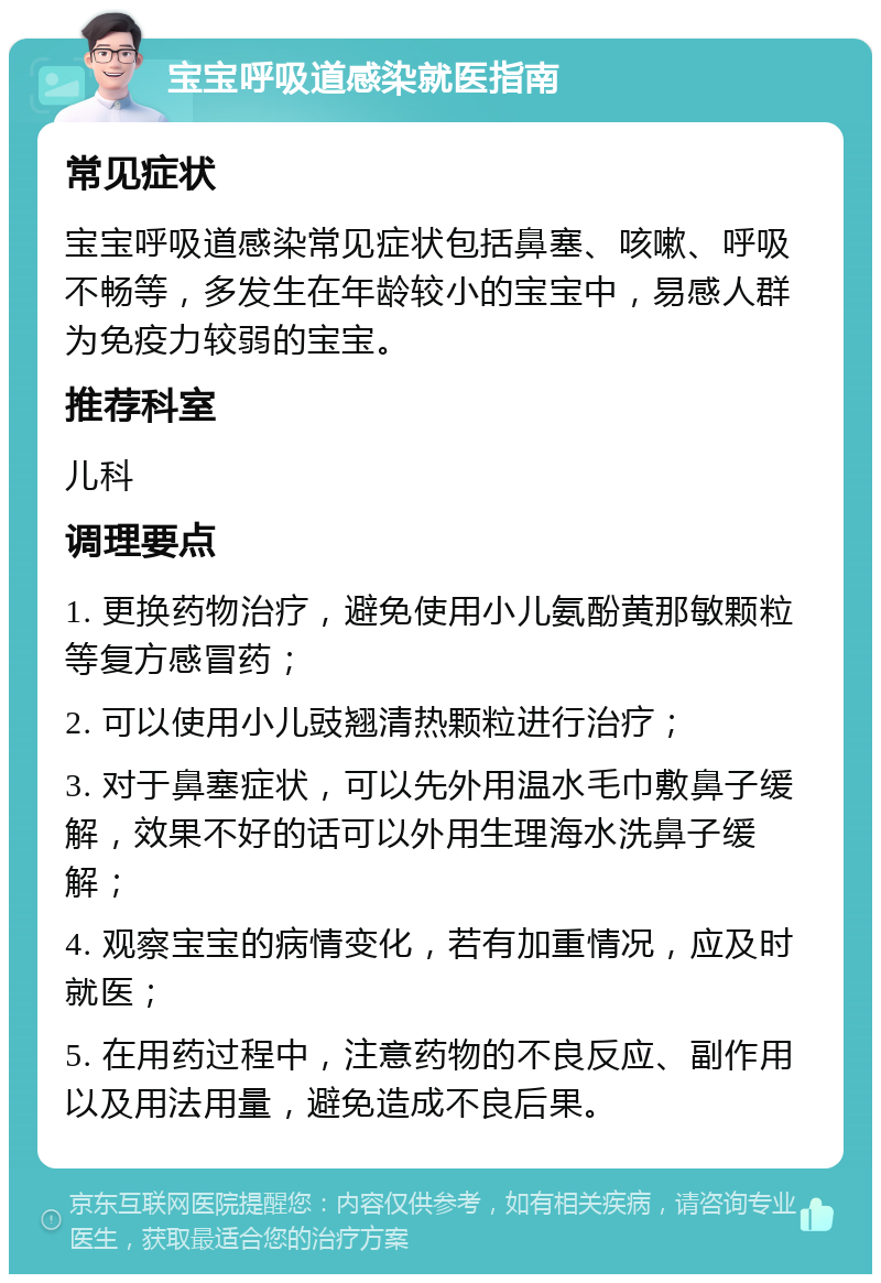 宝宝呼吸道感染就医指南 常见症状 宝宝呼吸道感染常见症状包括鼻塞、咳嗽、呼吸不畅等，多发生在年龄较小的宝宝中，易感人群为免疫力较弱的宝宝。 推荐科室 儿科 调理要点 1. 更换药物治疗，避免使用小儿氨酚黄那敏颗粒等复方感冒药； 2. 可以使用小儿豉翘清热颗粒进行治疗； 3. 对于鼻塞症状，可以先外用温水毛巾敷鼻子缓解，效果不好的话可以外用生理海水洗鼻子缓解； 4. 观察宝宝的病情变化，若有加重情况，应及时就医； 5. 在用药过程中，注意药物的不良反应、副作用以及用法用量，避免造成不良后果。